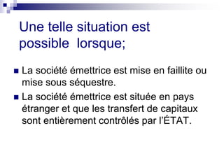 Une telle situation est
possible lorsque;
 La société émettrice est mise en faillite ou
mise sous séquestre.
 La société émettrice est située en pays
étranger et que les transfert de capitaux
sont entièrement contrôlés par l’ÉTAT.
 