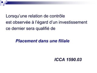 Lorsqu’une relation de contrôle
est observée à l’égard d’un investissement
ce dernier sera qualifié de
Placement dans une filiale
ICCA 1590.03
 