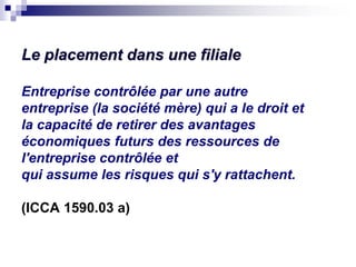 Le placement dans une filiale
Entreprise contrôlée par une autre
entreprise (la société mère) qui a le droit et
la capacité de retirer des avantages
économiques futurs des ressources de
l'entreprise contrôlée et
qui assume les risques qui s'y rattachent.
(ICCA 1590.03 a)
 