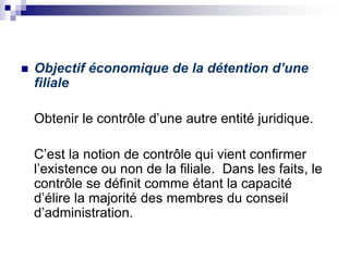  Objectif économique de la détention d’une
filiale
Obtenir le contrôle d’une autre entité juridique.
C’est la notion de contrôle qui vient confirmer
l’existence ou non de la filiale. Dans les faits, le
contrôle se définit comme étant la capacité
d’élire la majorité des membres du conseil
d’administration.
 