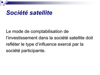 Société satellite
Le mode de comptabilisation de
l’investissement dans la société satellite doit
refléter le type d’influence exercé par la
société participante.
 