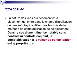 ICCA 3051.04
« La nature des liens qui découlent d'un
placement qui entre dans le champ d'application
du présent chapitre détermine le choix de la
méthode de comptabilisation de ce placement.
Dans le cas d'une influence notable sans
contrôle ni contrôle conjoint, la
comptabilisation à la valeur de consolidation
est appropriée… »
 