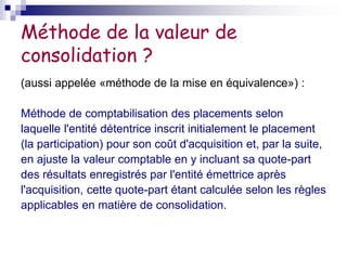 Méthode de la valeur de
consolidation ?
(aussi appelée «méthode de la mise en équivalence») :
Méthode de comptabilisation des placements selon
laquelle l'entité détentrice inscrit initialement le placement
(la participation) pour son coût d'acquisition et, par la suite,
en ajuste la valeur comptable en y incluant sa quote-part
des résultats enregistrés par l'entité émettrice après
l'acquisition, cette quote-part étant calculée selon les règles
applicables en matière de consolidation.
 