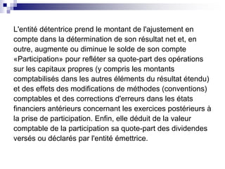L'entité détentrice prend le montant de l'ajustement en
compte dans la détermination de son résultat net et, en
outre, augmente ou diminue le solde de son compte
«Participation» pour refléter sa quote-part des opérations
sur les capitaux propres (y compris les montants
comptabilisés dans les autres éléments du résultat étendu)
et des effets des modifications de méthodes (conventions)
comptables et des corrections d'erreurs dans les états
financiers antérieurs concernant les exercices postérieurs à
la prise de participation. Enfin, elle déduit de la valeur
comptable de la participation sa quote-part des dividendes
versés ou déclarés par l'entité émettrice.
 