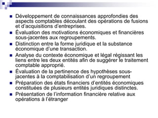  Développement de connaissances approfondies des
aspects comptables découlant des opérations de fusions
et d’acquisitions d’entreprises.
 Évaluation des motivations économiques et financières
sous-jacentes aux regroupements.
 Distinction entre la forme juridique et la substance
économique d’une transaction.
 Analyse du contexte économique et légal régissant les
liens entre les deux entités afin de suggérer le traitement
comptable approprié.
 Évaluation de la pertinence des hypothèses sous-
jacentes à la comptabilisation d’un regroupement
 Préparation des états financiers d’entités économiques
constituées de plusieurs entités juridiques distinctes.
 Présentation de l’information financière relative aux
opérations à l’étranger
 