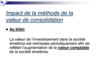 Impact de la méthode de la
valeur de consolidation
 Au bilan
La valeur de l’investissement dans la société
émettrice est redressée périodiquement afin de
refléter l’augmentation de la valeur comptable
de la société émettrice.
 