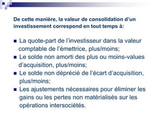 De cette manière, la valeur de consolidation d’un
investissement correspond en tout temps à:
 La quote-part de l’investisseur dans la valeur
comptable de l’émettrice, plus/moins;
 Le solde non amorti des plus ou moins-values
d’acquisition, plus/moins;
 Le solde non déprécié de l’écart d’acquisition,
plus/moins;
 Les ajustements nécessaires pour éliminer les
gains ou les pertes non matérialisés sur les
opérations intersociétés.
 