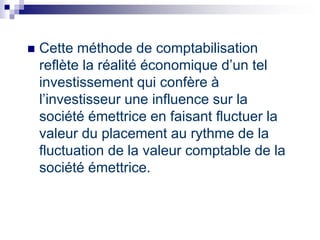 Cette méthode de comptabilisation
reflète la réalité économique d’un tel
investissement qui confère à
l’investisseur une influence sur la
société émettrice en faisant fluctuer la
valeur du placement au rythme de la
fluctuation de la valeur comptable de la
société émettrice.
 