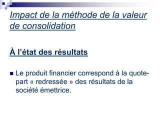 À l’état des résultats
 Le produit financier correspond à la quote-
part « redressée » des résultats de la
société émettrice.
Impact de la méthode de la valeur
de consolidation
 