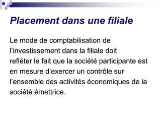 Placement dans une filiale
Le mode de comptabilisation de
l’investissement dans la filiale doit
refléter le fait que la société participante est
en mesure d’exercer un contrôle sur
l’ensemble des activités économiques de la
société émettrice.
 