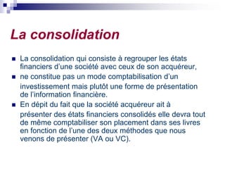 La consolidation
 La consolidation qui consiste à regrouper les états
financiers d’une société avec ceux de son acquéreur,
 ne constitue pas un mode comptabilisation d’un
investissement mais plutôt une forme de présentation
de l’information financière.
 En dépit du fait que la société acquéreur ait à
présenter des états financiers consolidés elle devra tout
de même comptabiliser son placement dans ses livres
en fonction de l’une des deux méthodes que nous
venons de présenter (VA ou VC).
 