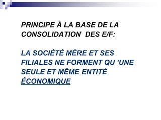 PRINCIPE À LA BASE DE LA
CONSOLIDATION DES E/F:
LA SOCIÉTÉ MÈRE ET SES
FILIALES NE FORMENT QU ’UNE
SEULE ET MÊME ENTITÉ
ÉCONOMIQUE
 