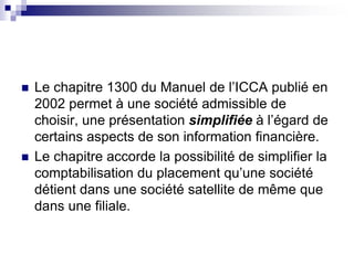  Le chapitre 1300 du Manuel de l’ICCA publié en
2002 permet à une société admissible de
choisir, une présentation simplifiée à l’égard de
certains aspects de son information financière.
 Le chapitre accorde la possibilité de simplifier la
comptabilisation du placement qu’une société
détient dans une société satellite de même que
dans une filiale.
 