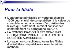 Pour la filiale
 L’entreprise admissible en vertu du chapitre
1300 peut choisir de comptabiliser à la valeur de
consolidation ou à la valeur d'acquisition les
filiales qui, autrement, seraient consolidées
conformément au paragraphe 1590.16.
 LA CONSOLIDATION N’EST DONC PAS
OBLIGATOIRE POUR LES FILIALES DES
SOCIÉTÉS ADMISSIBLES
 Lorsque non consolidées, toutes les filiales
doivent être comptabilisées selon la même
méthode.
 