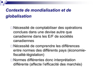 Contexte de mondialisation et de
globalisation
Nécessité de comptabiliser des opérations
conclues dans une devise autre que
canadienne dans les E/F de sociétés
canadiennes
Nécessité de comprendre les différences
entre normes des différents pays (économie-
fiscalité-législation)
Normes différentes donc interprétation
différente (affecte l’efficacité des marchés)
 