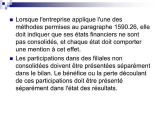  Lorsque l'entreprise applique l'une des
méthodes permises au paragraphe 1590.26, elle
doit indiquer que ses états financiers ne sont
pas consolidés, et chaque état doit comporter
une mention à cet effet.
 Les participations dans des filiales non
consolidées doivent être présentées séparément
dans le bilan. Le bénéfice ou la perte découlant
de ces participations doit être présenté
séparément dans l'état des résultats.
 