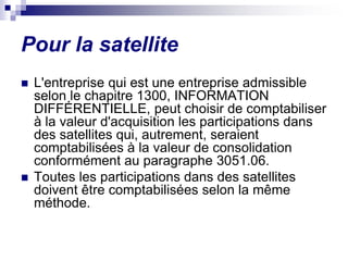 Pour la satellite
 L'entreprise qui est une entreprise admissible
selon le chapitre 1300, INFORMATION
DIFFÉRENTIELLE, peut choisir de comptabiliser
à la valeur d'acquisition les participations dans
des satellites qui, autrement, seraient
comptabilisées à la valeur de consolidation
conformément au paragraphe 3051.06.
 Toutes les participations dans des satellites
doivent être comptabilisées selon la même
méthode.
 