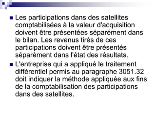  Les participations dans des satellites
comptabilisées à la valeur d'acquisition
doivent être présentées séparément dans
le bilan. Les revenus tirés de ces
participations doivent être présentés
séparément dans l'état des résultats.
 L'entreprise qui a appliqué le traitement
différentiel permis au paragraphe 3051.32
doit indiquer la méthode appliquée aux fins
de la comptabilisation des participations
dans des satellites.
 