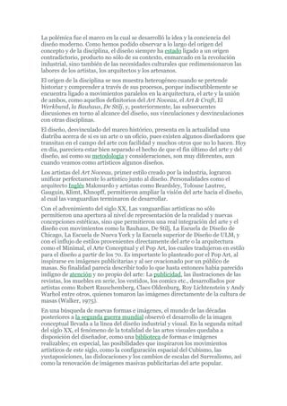 La polémica fue el marco en la cual se desarrolló la idea y la conciencia del
diseño moderno. Como hemos podido observar a lo largo del origen del
concepto y de la disciplina, el diseño siempre ha estado ligado a un origen
contradictorio, producto no sólo de su contexto, enmarcado en la revolución
industrial, sino también de las necesidades culturales que redimensionaron las
labores de los artistas, los arquitectos y los artesanos.
El origen de la disciplina se nos muestra heterogéneo cuando se pretende
historiar y comprender a través de sus procesos, porque indiscutiblemente se
encuentra ligado a movimientos paralelos en la arquitectura, el arte y la unión
de ambos, como aquellos definitorios del Art Noveau, el Art & Craft, El
Werkbund, la Bauhaus, De Stilj, y, posteriormente, las subsecuentes
discusiones en torno al alcance del diseño, sus vinculaciones y desvinculaciones
con otras disciplinas.
El diseño, desvinculado del marco histórico, presenta en la actualidad una
diatriba acerca de si es un arte o un oficio, pues existen algunos diseñadores que
transitan en el campo del arte con facilidad y muchos otros que no lo hacen. Hoy
en día, pareciera estar bien separado el hecho de que el fin último del arte y del
diseño, así como su metodología y consideraciones, son muy diferentes, aun
cuando veamos como artísticos algunos diseños.
Los artistas del Art Noveau, primer estilo creado por la industria, lograron
unificar perfectamente lo artístico junto al diseño. Personalidades como el
arquitecto Inglés Makmurdo y artistas como Beardsley, Tolouse Lautrec,
Gauguin, Klimt, Khnopff, permitieron ampliar la visión del arte hacia el diseño,
al cual las vanguardias terminaron de desarrollar.
Con el advenimiento del siglo XX, Las vanguardias artísticas no sólo
permitieron una apertura al nivel de representación de la realidad y nuevas
concepciones estéticas, sino que permitieron una real integración del arte y el
diseño con movimientos como la Bauhaus, De Stilj, La Escuela de Diseño de
Chicago, La Escuela de Nueva York y la Escuela superior de Diseño de ULM, y
con el influjo de estilos provenientes directamente del arte o la arquitectura
como el Minimal, el Arte Conceptual y el Pop Art, los cuales tradujeron en estilo
para el diseño a partir de los 70. Es importante lo planteado por el Pop Art, al
inspirarse en imágenes publicitarias y al ser ovacionado por un público de
masas. Su finalidad parecía describir todo lo que hasta entonces había parecido
indigno de atención y no propio del arte: La publicidad, las ilustraciones de las
revistas, los muebles en serie, los vestidos, los comics etc., desarrollados por
artistas como Robert Rauschemberg, Claes Oldenburg, Roy Lichtenstein y Andy
Warhol entre otros, quienes tomaron las imágenes directamente de la cultura de
masas (Walker, 1975).
En una búsqueda de nuevas formas e imágenes, el mundo de las décadas
posteriores a la segunda guerra mundial observó el desarrollo de la imagen
conceptual llevada a la línea del diseño industrial y visual. En la segunda mitad
del siglo XX, el fenómeno de la totalidad de las artes visuales quedaba a
disposición del diseñador, como una biblioteca de formas e imágenes
realizables; en especial, las posibilidades que inspiraron los movimientos
artísticos de este siglo, como la configuración espacial del Cubismo, las
yuxtaposiciones, las dislocaciones y los cambios de escalas del Surrealismo, así
como la renovación de imágenes masivas publicitarias del arte popular.
 