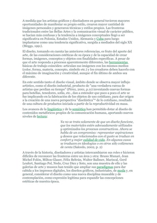 A medida que los artistas gráficos y diseñadores en general tuvieron mayores
oportunidades de manifestar su propio estilo, crearon mayor cantidad de
imágenes personales y generaron técnicas y estilos propios. Las fronteras
tradicionales entre las Bellas Artes y la comunicación visual de carácter público,
se hacían más confusas y la tendencia a imágenes conceptuales llegó a ser
significativa en Polonia, Estados Unidos, Alemania y Cuba para luego
implantarse como una tendencia significativa, surgida a mediados del siglo XX
(Meggs, 1991).
El diseño, tomando en cuenta las anteriores referencias, es fruto del aporte del
arte, de las consideraciones estéticas de su época y de la capacidad de crear
formas, imágenes, conceptos y objetos con finalidades específicas. A pesar de
que el arte responda a procesos aparentemente diferentes, las herramientas
básicas de trabajo coinciden: articulan sus imágenes con los mismos medios
(color, forma, materia, concepto, símbolo etc.) y los creadores deben hacerlo con
el máximo de imaginación y creatividad, aunque el fin último de ambos sea
diferente.
En este sentido tanto el diseño visual, ámbito donde se observa mayor influjo
artístico, como el diseño industrial, producto de "una verdadera rareza de
artistas que perdían su tiempo" (Pérez, 2001, p.11) inventando nuevas formas
para botellas, tenedores, sofás, etc., dan a entender que poco a poco el arte se
fue implicando en la fabricación de los objetos de uso cotidiano, para dar origen
a la creación de una nueva perspectiva "diseñística"* de lo cotidiano, resultado
de una cultura de productos iniciada a partir de la reproductividad en masa.
Los avances de la lingüística y de la semiótica han permitido dotar al diseño de
contenidos metafóricos propios de la comunicación humana, aportando nuevos
niveles de lectura:
                            Ya no se trata solamente de que un diseño funcione,
                            que los materiales estén adecuadamente utilizados
                            y optimizados los procesos constructivos. Ahora se
                            habla de un compromiso: representar aspiraciones
                            y deseos que relacionados con el gusto se traduce en
                            confort y mejor calidad de vida. En algunos casos
                            se traducen en ideologías o en otros sólo volúmenes
                            de venta (Salcedo, 2002, p. 2)
A través de la historia, diseñadores y artistas intercambiaron sus roles e hicieron
difíciles de reconocer las fronteras entre un área y otra: Bruno Munari, Jean
Michel Folón, Milton Glaser, Félix Beltrán, Walter Ballmer, Mariscal, Gerd
Leufert, Santiago Pol, Nedo, Cruz Diez y Soto, son una muestra de ello y las
galerías de arte y museos han tenido que ampliar sus paradigmas para dar
cabida a los impresos digitales, los diseños gráficos, industriales, de moda y, en
general, considerar el diseño como una nueva disciplina museable y de
contemplación, como expresión legítima para expandir las concepciones
estéticas de nuestra época.
 