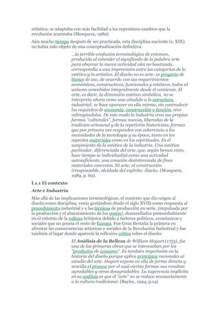 artística, se adaptaba con más facilidad a los repentinos cambios que la
revolución acarreaba (Mosquera, 1989).
Aún mucho tiempo después de ser practicada, esta disciplina naciente (s. XIX)
no había sido objeto de una conceptualización definitiva:
                    …la terrible confusión terminológica de entonces,
                    producida al extender el significado de la palabra arte
                    para abarcar la nueva actividad aún no bautizada,
                    correspondía a una imprecisión entre las categorías de lo
                    estético y lo artístico. El diseño no es arte: es proyecto de
                    bienes de uso, de acuerdo con sus requerimientos
                    económicos, constructivos, funcionales y estéticos, todos al
                    unísono concebidos integralmente desde el comienzo. El
                    arte, es decir, la dimensión estético simbólica, no se
                    interpreta ahora como una añadido a la estructura
                    industrial; se hace aparecer en ella misma, sin contradecir
                    los requisitos de economía, construcción y función, sino
                    subrayándolos. De este modo la industria crea sus propias
                    formas "culturales", formas nuevas, liberadas de la
                    tradición artesanal y de la repetición historicista, formas
                    que por primera vez responden con coherencia a las
                    necesidades de la tecnología y su época, tanto en los
                    aspectos materiales como en los espirituales. Es el
                    surgimiento de la estética de la industria. Una estética
                    particular, diferenciada del arte, que, según hemos visto,
                    hace tiempo se individualizó como una actividad
                    autosuficiente, una creación desinteresada de fines
                    materiales concretos. Ni arte, ni construcción
                    irresponsable, olvidada del espíritu: diseño. (Mosquera,
                    1989, p. 69).
I.1.1 El contexto
Arte e Industria
Más allá de las implicaciones terminológicas, el contexto que dio origen al
diseño como disciplina, venía gestándose desde el siglo XVIII como respuesta al
procedimiento industrial y a las técnicas de producción en serie, (impulsada por
la producción y el abaratamiento de los costos), desarrollados primordialmente
en el entorno de la cultura británica debido a factores políticos, económicos y
sociales que no poseía el resto de Europa. Fue Gran Bretaña la primera en
afrontar las consecuencias artísticas y sociales de la Revolución Industrial y fue
también el lugar donde apareció la reflexión crítica sobre el diseño:
                    El Análisis de la Belleza de William Hogart (1753), fue
                    una de las primeras obras que se interesaban por los
                    "productos de consumo". Es también importante en la
                    historia del diseño porque aplica principios racionales al
                    estudio del arte. Hogart expone en ella de forma directa y
                    sencilla el proceso por el cual ciertas formas nos resultan
                    agradables y otras desagradables. La sugerencia implícita
                    en su análisis es que el "arte" no se reduce necesariamente
                    a la cultura tradicional. (Bayley, 1994, p.14)
 