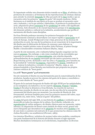 Es importante señalar otro elemento teórico tratado en su libro, al referirse a los
productos de consumo y al fenómeno de las reproducciones de estatuas clásicas
para atender la creciente demanda de ellas por parte de la clase media y que se
encuentra entre los primeros "signos de gusto" del mundo moderno. Dicho
fenómeno es el símbolo de una época en la que se produjo el encuentro entre
arte e industria, y en la que artistas y fabricantes, al promover la producción en
serie, adquirieron plena conciencia de los problemas de estilo y del significado
de la forma. Este elemento es de crucial importancia porque es la introducción
del elemento artístico y cultural en la industria, acontecimiento que perfila el
nacimiento del diseño como disciplina.
En Gran Bretaña podemos encontrar los primeros bosquejos de lo que
posteriormente comenzó a desarrollarse con mayor rapidez e innovación en el
resto de Europa. Josiah Wedgwood (1730-1795), precursor de las técnicas de
producción en serie, fue uno de los primeros en ser consciente de la importancia
del diseño para la fabricación de bienes de consumo; para elaborar su
productos, empleó artistas como al escultor John Flaxman, al pintor George
Stubbs e innumerables ceramistas italianos (Bayley, 1994).
A partir de este momento, arte e industria habían logrado congeniar con los
nuevos procesos. Sin embargo, y aún como resultado de las necesidades que
imponían los productos y su comercialización, esta relación dependía
primordialmente de un carácter mercantil que dio inicio a proyectos como la
Royal Society of Arts, destinada a unir las artes y el comercio, pero basados en
la necesidad de "estimular la empresa, engrandecer la ciencia, embellecer el
arte, mejorar la industria y extender el comercio" (Bayley, 1999, p. 23),
proporcionándole a Gran Bretaña una institución que proponía sus propios
cánones estéticos de "buen gusto".
I.1.2 El "buen gusto" y el ornamento
En este momento el diseño era una herramienta para la comercialización de los
productos, basada en proveer los cánones del gusto de la época y concebidos a
su vez como ideales de "buen gusto".
El gusto de la naciente burguesía de finales del siglo XVIII por las antigüedades,
ya no complacía a la industria y en ese aspecto Alemania, Francia y Estados
Unidos le llevaban la delantera a Gran Bretaña. La creación de nuevas y
numerosas escuelas de diseño en ese país, nos da una idea de la concepción
ornamental del diseño para ese momento. Las escuelas de Diseño de Arte
Ornamental, sirvieron también para crear los primeros museos del rubro, cuyo
propósito era, entre otros, "educar el gusto" del público.
La crisis del gusto del siglo XIX, es una historia de conflicto y confusión que se
desarrolló en todos los campos de la cultura. En el diseño, reducido a la
reproducción de estilos antiguos y de ideales clásicos para ese momento, sujeto
además a la adquisición de bienes como símbolo de status social, generó una
nueva búsqueda que desembocó en la adopción de muchos otros modelos y no
de uno único o canónico (al contrario de lo que promovían los clásicos como Sir
Joshua Reynolds y sus académicos) (Pevsner, 1983).
Los intentos filosóficos y artísticos de normar todos estos modelos, constituyen
una parte fundamental de la historia del diseño durante el siglo siguiente.
Muchos diseñadores terminaron en el eclecticismo, inspirándose en diversos
 