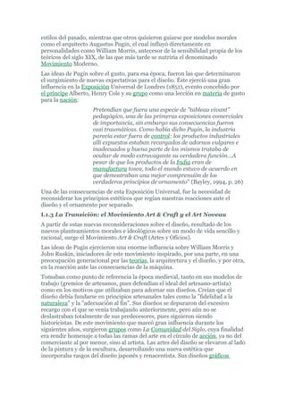 estilos del pasado, mientras que otros quisieron guiarse por modelos morales
como el arquitecto Augustus Pugin, el cual influyó directamente en
personalidades como William Morris, antecesor de la sensibilidad propia de los
teóricos del siglo XIX, de las que más tarde se nutriría el denominado
Movimiento Moderno.
Las ideas de Pugin sobre el gusto, para esa época, fueron las que determinaron
el surgimiento de nuevas expectativas para el diseño. Éste ejerció una gran
influencia en la Exposición Universal de Londres (1851), evento concebido por
el príncipe Alberto, Henry Cole y su grupo como una lección en materia de gusto
para la nación:
                     Pretendían que fuera una especie de "tableau vivant"
                     pedagógico, una de las primeras exposiciones comerciales
                     de importancia, sin embargo sus consecuencias fueron
                     casi traumáticas. Como había dicho Pugin, la industria
                     parecía estar fuera de control: los productos industriales
                     allí expuestos estaban recargados de adornos vulgares e
                     inadecuados y buena parte de los mismos trataba de
                     ocultar de modo extravagante su verdadera función…A
                     pesar de que los productos de la India eran de
                     manufactura tosca, todo el mundo estuvo de acuerdo en
                     que demostraban una mejor comprensión de los
                     verdaderos principios de ornamento" (Bayley, 1994, p. 26)
Una de las consecuencias de esta Exposición Universal, fue la necesidad de
reconsiderar los principios estéticos que regían nuestras reacciones ante el
diseño y el ornamento por separado.
I.1.3 La Transición: el Movimiento Art & Craft y el Art Noveau
A partir de estas nuevas reconsideraciones sobre el diseño, resultado de los
nuevos planteamientos morales e ideológicos sobre un modo de vida sencillo y
racional, surge el Movimiento Art & Craft (Artes y Oficios).
Las ideas de Pugin ejercieron una enorme influencia sobre William Morris y
John Ruskin, iniciadores de este movimiento inspirado, por una parte, en una
preocupación generacional por las teorías, la arquitectura y el diseño, y por otra,
en la reacción ante las consecuencias de la máquina.
Tomaban como punto de referencia la época medieval, tanto en sus modelos de
trabajo (gremios de artesanos, pues defendían el ideal del artesano-artista)
como en los motivos que utilizaban para adornar sus diseños. Creían que el
diseño debía fundarse en principios artesanales tales como la "fidelidad a la
naturaleza" y la "adecuación al fin". Sus diseños se depuraron del excesivo
recargo con el que se venía trabajando anteriormente, pero aún no se
deslastraban totalmente de sus predecesores, pues siguieron siendo
historicistas. De este movimiento que marcó gran influencia durante los
siguientes años, surgieron grupos como La Comunidad del Siglo, cuya finalidad
era rendir homenaje a todas las ramas del arte en el círculo de acción, ya no del
comerciante al por menor, sino al artista. Las artes del diseño se elevaron al lado
de la pintura y de la escultura, desarrollando una nueva estética que
incorporaba rasgos del diseño japonés y renacentista. Sus diseños gráficos
 