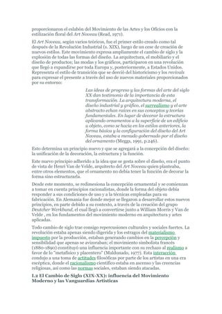 proporcionaron el eslabón del Movimiento de las Artes y los Oficios con la
estilización floral del Art Noveau (Read, 1971).
El Art Noveau, según varios teóricos, fue el primer estilo creado como tal
después de la Revolución Industrial (s. XIX), luego de un cese de creación de
nuevos estilos. Este movimiento expresa ampliamente el cambio de siglo y la
explosión de todas las formas del diseño. La arquitectura, el mobiliario y el
diseño de productos; las modas y los gráficos, participaron en una revolución
que llegó a expandirse por toda Europa y, posteriormente, a Estados Unidos.
Representa el estilo de transición que se desvió del historicismo y los revivals
para expresar el presente a través del uso de nuevos materiales proporcionados
por su entorno:
                           Las ideas de progreso y las formas del arte del siglo
                           XX dan testimonio de la importancia de esta
                           transformación. La arquitectura moderna, el
                           diseño industrial y gráfico, el surrealismo y el arte
                           abstracto echan raíces en sus conceptos y teorías
                           fundamentales. En lugar de decorar la estructura
                           aplicando ornamentos a la superficie de un edificio
                           u objeto, como se hacía en los estilos anteriores, la
                           forma básica y la configuración del diseño del Art
                           Noveau, estaba a menudo gobernado por el diseño
                           del ornamento (Meggs, 1991, p.246).
Esto determina un principio nuevo y que se agregará a la concepción del diseño:
la unificación de la decoración, la estructura y la función.
Este nuevo principio adherido a la idea que se gesta sobre el diseño, era el punto
de vista de Henri Van de Velde, arquitecto del Art Noveau quien planteaba,
entre otros elementos, que el ornamento no debía tener la función de decorar la
forma sino estructurarla.
Desde este momento, se redimesiona la concepción ornamental y se comienzan
a tomar en cuenta principios racionalistas, donde la forma del objeto debía
responder a sus condiciones de uso y a la técnicas empleadas para su
fabricación. En Alemania fue donde mejor se llegaron a desarrollar estos nuevos
principios, en parte debido a su contexto, a través de la creación del grupo
Deutcher Werkbund, el cual llegó a convertirse junto a William Morris y Van de
Velde , en los fundamentos del movimiento moderno en arquitectura y artes
aplicadas.
Todo cambio de siglo trae consigo repercusiones culturales y sociales fuertes. La
revolución estaba apenas siendo digerida y los estragos del materialismo
impuesto por la producción, estaban generando cambios en la percepción y
sensibilidad que apenas se avizoraban; el movimiento simbolista francés
(1880-1890) constituyó una influencia importante con su rechazo al realismo a
favor de lo "metafísico y placentero" (Maldonado, 1977). Esta interacción
condujo a una toma de actitudes filosóficas por parte de los artistas en una era
escéptica, donde el racionalismo científico estaba en ascenso y las creencias
religiosas, así como las normas sociales, estaban siendo atacadas.
I.2 El Cambio de Siglo (XIX-XX): influencia del Movimiento
Moderno y las Vanguardias Artísticas
 