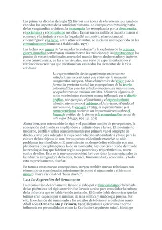 Las primeras décadas del siglo XX fueron una época de efervescencia y cambios
en todos los aspectos de la condición humana. En Europa, contexto originario
de las vanguardias artísticas, la monarquía fue reemplazada por la democracia,
el socialismo y el comunismo soviético. Los avances científicos transformaron el
comercio y la industria y con la llegada del automóvil, el aeroplano, el
cinematógrafo y la radio, entre otros adelantos, se inicia un nuevo período en las
comunicaciones humanas (Maldonado, 1977).
Las luchas con armas de "avanzadas tecnologías" y la explosión de la primera
guerra mundial perturbaron enormemente las tradiciones y las instituciones; los
puntos de vistas tradicionales acerca del mundo fueron desbaratados y trajeron
como consecuencia, en las artes visuales, una serie de experimentaciones y
revoluciones creativas que cuestionaban casi todos los elementos de la vida
cotidiana:
                     La representación de las apariencias externas no
                     satisfacía las necesidades y la visión de la naciente
                     vanguardia europea. Ideas elementales del color y de la
                     forma, la protesta social, las concepciones de la teoría
                     psicoanalítica y de los estados emocionales más íntimos,
                     se apoderaron de muchos artistas. Mientras algunos de
                     estos movimientos tuvieron escasa influencia en el diseño
                     gráfico, por ejemplo, el fauvismo y el expresionismo
                     alemán, otros como el cubismo, el futurismo, el dadá, el
                     surrealismo, la escuela Di Stilj, el suprematismo y el
                     constructivismo tuvieron un impacto directo sobre el
                     lenguaje gráfico de la forma y la comunicación visual de
                     este siglo (Meggs, 1991, p. 301)
Ahora bien, con este cambio de siglo y el paulatino cambio de percepciones, la
concepción del diseño va ampliándose y definiéndose a la vez. El movimiento
moderno, perfila y aplica conscientemente por primera vez el concepto de
diseño, clave para solventar la vieja contradicción arte-industria y base para la
cultura de los objetos de uso. Por supuesto, el deslinde envuelve no sólo
problemas terminológicos. El movimiento moderno define el diseño con una
plataforma conceptual que es la de su momento: hay que crear desde dentro de
la tecnología, hay que fabricar según sus potencias y requerimientos, no en
contra de ellos. Esta es la nueva concepción: hay que idear formas originales de
la industria integradora de belleza, técnica, funcionalidad y economía…y todo
esto es precisamente, diseñar.
En torno a estas nuevas concepciones, surgen también nuevas relaciones con
elementos ya considerados anteriormente, como el ornamento y el término
moral y ahora racional del "buen diseño".
I.2.1 La Supresión del Ornamento
La excomunión del ornamento llevado a cabo por el funcionalismo y heredada
de las polémicas del siglo anterior, fue llevada a cabo para consolidar la cultura
de la industria que se había venido gestando. El diseño debía demostrar que las
formas eran capaces por sí mismas, de una estética y simbología propia. Por
ello, la exclusión del ornamento y los escritos de teóricos y arquitectos como
Adolf Loos (Ornamento y Crimen, 1907) llegarían a ejercer una enorme
influencia en personalidades como Le Corbusier (arquitecto suizo), ideólogo
 
