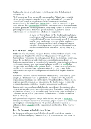 fundamental para la arquitectura y el diseño progresista de la Europa de
entreguerras.
"Todo ornamento debía ser considerado sospechoso" (Read, 1971, p.31). Se
piensa que el ornamento además de feo y anticuado es kitsch, portador de
contenidos ideológicos negativos y sobre todo resulta antifuncional,
antieconómico y antitecnológico, herencia de la tradición artesanal a la que
tanto rehuían. Este pensamiento determina las nuevas formas de acercamiento
al diseño que ahora, en líneas generales, simplifica y suprime el excesivo ornato
para dar paso un estilo depurado, que en el caso de la gráfica va a estar
influenciado por los movimientos artísticos de vanguardia:
                    El gusto por la sencillez y por los fundamentos del diseño
                    predispuso a muchos arquitectos y diseñadores de Europa
                    y de los Estados Unidos a tomar conciencia de la máquina,
                    no sólo como medio para lograr un diseño moderno y
                    racional en la producción en serie, sino también como
                    metáfora de ese logro, una vez que los objetos cotidianos
                    incorporaron elementos mecánicos (Bayley, 1994, p. 41).
I.2.2 El "Good Design"
El Movimiento moderno ha ensayado diversas formas, tanto en la teoría como
en la práctica, de aplicar los principios integradores de belleza, técnica,
funcionalidad y economía. Sin embargo, a raíz de un funcionalismo imperante,
legado del movimiento arquitectónico de personalidades como Loos y Le
Corbusier, y apoyados en la supresión del ornamento, entre otros elementos, se
comienza a establecer una idea generalizada que considera la igualdad de
determinados postulados, soluciones de diseño y el modo correcto de diseñar,
estableciendo una especie de reglamento dogmático, muy propio de los
movimientos de vanguardia y del pensamiento radical de la época (Pevsner,
1983).
Los críticos y escritos teóricos tienden en este momento a considerar el "good
design", el "diseño racional", la "güte form", el "machina art" etc., como los
seguidores de los códigos específicos del movimiento moderno. De este modo,
se piensa que sólo se siguen los fundamentos del diseño cuando se proyecta
según ciertas pautas estilísticas y ciertos rigorismos metodológicos.
Las nuevas formas creadas por la industria, no podían ser formas decoradas,
como se vio anteriormente. Imponían una especie de rigorismo geométrico que
según varios teóricos, era la nueva forma de "ornamentos estructuralizados" u
ornamentos construidos" provenientes de la estructura de la forma (Collins,
1970, p. 127 y 279).
Este pensamiento imperante influyó en las Bellas Artes y en la enseñanza
artística, dando como resultado la creación de grupos basados en la unificación
de disciplinas como la arquitectura y la pintura, y fundamentados en la
utilización de un lenguaje sencillo emparentado con las ideas de las "nuevas "
formas.
I.2.3 La Bauhaus y De Stijl: La práctica
La Bauhaus se sitúa como uno de los herederos del movimiento anterior y
primordialmente del grupo Werkbund (1907), profundamente interesado en
 
