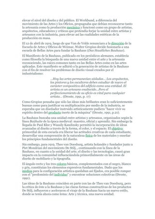 elevar el nivel del diseño y del público. El Werkbund, a diferencia del
movimiento de las Artes y los Oficios, propugnaba que debían reconocerse tanto
la artesanía como la producción mecánica y funcionó como un grupo de artistas,
arquitectos, educadores y críticos que pretendía forjar la unidad entre artistas y
artesanos con la industria, para elevar así las cualidades estéticas de la
producción en masa.
El 12 de abril de 1919, luego de que Van de Velde renunciara a la dirección de la
Escuela de Artes y Oficios de Weimar, Walter Gropius decide fusionarla a una
escuela de Bellas Artes para fundar la Bauhaus (Das Staatliches Bauhaus).
El Manifiesto de la Bauhaus, publicado en los periódicos alemanes, establecía
como filosofía la búsqueda de una nueva unidad entre el arte y la artesanía
reconociendo, las raíces comunes tanto en las Bellas Artes como en las artes
aplicadas. Este manifiesto se adhirió a la generación de artistas de la Bauhaus
con el fin de resolver los problemas de diseño visual creados por el
industrialismo:
                     …Hoy las artes permanecían aisladas… Los arquitectos,
                     los pintores y los escultores deben estudiar de nuevo el
                     carácter compositivo del edificio como una entidad. El
                     artista es un artesano enaltecido…Pero el
                     perfeccionamiento de su oficio es vital para cualquier
                     artista… (Droste, 1991, p. 17)
Como Gropius pensaba que sólo las ideas más brillantes eran lo suficientemente
buenas como para justificar su multiplicación por medio de la industria, se
esperaba que un diseñador instruido artísticamente pudiera "hacer vivir su
espíritu dentro del producto inerte de la máquina" (Droste, 1991, p.21).
La Bauhaus buscaba una unidad entre artistas y artesanos, organizados según la
línea Baühutte de la época medieval: maestro, oficial y aprendiz. Sin embargo la
llegada de Paul Klee y Wassily Kandinsky permitió la incorporación de ideas
avanzadas al diseño a través de la forma, el color, y el espacio. El objetivo
primordial de esta escuela era liberar las actitudes creativas de cada estudiante,
desarrollar una comprensión de la naturaleza física de los materiales y enseñar
los principios fundamentales del diseño.
Sin embargo, para 1919, Theo van Doesburg, artista holandés y fundador junto a
Piet Mondrian del movimiento De Stilj, , continuando con la línea de la
Bauhaus, en cuanto a la unidad del arte, el diseño y las tecnologías, causó gran
impacto en la comunidad influenciándola primordialmente en las áreas de
diseño de mobiliario y la tipografía.
El ángulo recto y los tres colores básicos, complementados con el negro, blanco
y gris, constituían los elementos expresivos fundamentales. Dado que los
medios para la configuración artística quedaban así fijados, era posible romper
con el "predominio del individuo" y encontrar soluciones colectivas (Droste,
1991).
Las ideas de la Bauhaus coinciden en parte con las de Theo van Doesburg, pero
la crítica de éste a la Bauhaus y las claras formas constructivas de los productos
De Stilj, influyeron y aceleraron el viraje de la Bauhaus hacia un nuevo estilo,
donde se tenía ahora como lema: Arte y técnica, una nueva unidad.
 