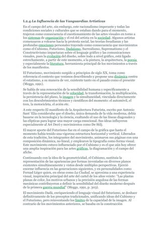 I.2.4 La Influencia de las Vanguardias Artísticas
En el campo del arte, sin embargo, este racionalismo imperante y todas las
condiciones sociales y culturales que se estaban dando para el momento,
trajeron como consecuencia el cuestionamiento de las artes visuales en torno a
los sistemas de organización y el rol del artista en la sociedad. Algunos artistas
comenzaron a volcarse hacia la protesta social, las teorías freudianas y las
profundas emociones personales trayendo como consecuencia que movimientos
como el Cubismo, Futurismo, Dadaísmo, Surrealismo, Suprematismo y el
Constructivismo impactaran sobre el lenguaje gráfico y las comunicaciones
visuales, pues la evolución del diseño, sobre todo a nivel gráfico, está ligado
estrechamente, a partir de este momento, a la pintura, la arquitectura, la poesía
y especialmente la literatura, herramienta principal de los movimientos a través
de los manifiestos.
El Futurismo, movimiento surgido a principios de siglo XX, toma como
referencia el contexto que venimos describiendo y propone una dinámica contra
el estatismo, a su manera de ver, existente tanto en el pasado como el presente
(Meggs, 1991).
Se habla de una renovación de la sensibilidad humana y específicamente a
través de la representación de la velocidad, la transformación, la multiplicación,
la persistencia del plano, la imagen y la simultaneidad, vinculada directamente
con los descubrimientos técnicos y científicos del momento: el automóvil, el
tren, la motocicleta, el avión etc.
A este respecto El manifiesto de la Arquitectura Futurista, escrito por Antonio
Sant´Elía consideraba que el diseño, única demanda de la vida moderna, debía
basarse en la tecnología y la ciencia, exaltando el uso de las líneas diagonales y
las elípticas para lograr una mayor carga emocional. Sus ideas influyeron
especialmente al Art Decó y movimientos como De Stilj.
El mayor aporte del Futurismo fue en el campo de la gráfica que hasta el
momento había tenido una vigorosa estructura horizontal y vertical. Liberados
de esta tradición, los integrantes del movimiento, animaron sus páginas con una
composición dinámica, no lineal, y emplearon la tipografía como forma visual.
Este movimiento estuvo influenciado por el Cubismo y es el que aún hoy ofrece
una amplia inspiración para las artes gráficas, la diagramación y el campo del
afiche.
Continuando con la idea de la geometricidad, el Cubismo, sustituía la
representación de las apariencias por formas inventadas en diversos planos
existentes simultáneamente y vistos desde múltiples perspectivas. Ejerció
enorme influencia en las generaciones siguientes, y en personalidades como
Fernad Léger quien, en obras como La Ciudad, se aproxima a una experiencia
visual, inspiración principal del arte del cartel de los años veinte: "Las plastas
planas de color, los motivos urbanos y la precisión angulosa de las formas
mecánicas contribuyeron a definir la sensibilidad del diseño moderno después
de la primera guerra mundial" (Meggs, 1991, p. 303).
El movimiento Dadá, enriqueciendo el lenguaje visual del futurismo, se deshace
definitivamente de los preceptos tradicionales, unificando ideas del Cubismo y
el Futurismo, pero reinventando los límites de la capacidad de la imagen. Al
contrario de los movimientos anteriores, se basaba en la construcción
 