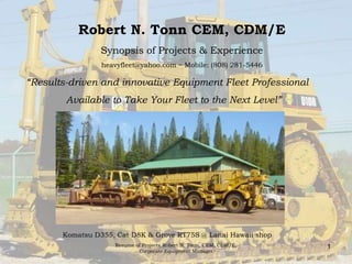 1 Robert Tonn CEM, CDM/ESynopsis of Projects & Experienceheavyfleet@yahoo.com ~ Mobile: (808) 281-5446  “Results-driven and innovative Equipment FleetProfessional Available to Take Your Fleet to the Next Level” Komatsu D355, Cat D8K & Grove RT75S @ Lanai Hawaii shop Resume of Projects Robert N. Tonn, CEM, CDM/E,  Corporate Equipment Manager 