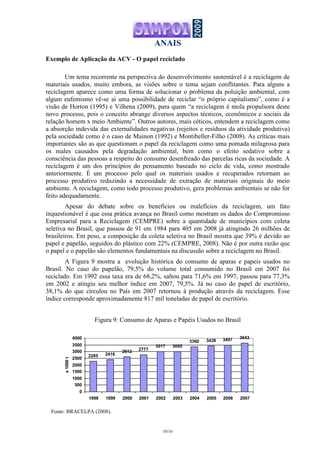 ANAIS
10/16
2295 2416
2612 2777
3017 3005
3360 3438 3497 3643
0
500
1000
1500
2000
2500
3000
3500
4000
1998 1999 2000 2001 2002 2003 2004 2005 2006 2007
x1000t
Exemplo de Aplicação da ACV - O papel reciclado
Um tema recorrente na perspectiva do desenvolvimento sustentável é a reciclagem de
materiais usados, muito embora, as visões sobre o tema sejam conflitantes. Para alguns a
reciclagem aparece como uma forma de solucionar o problema da poluição ambiental, com
algum eufemismo vê-se ai uma possibilidade de reciclar “o próprio capitalismo”, como é a
visão de Horton (1995) e Vilhena (2009), para quem “a reciclagem é mola propulsora deste
novo processo, pois o conceito abrange diversos aspectos técnicos, econômicos e sociais da
relação homem x meio Ambiente”. Outros autores, mais céticos, entendem a reciclagem como
a absorção indevida das externalidades negativas (rejeitos e resíduos da atividade produtiva)
pela sociedade como é o caso de Mainon (1992) e Montibeller-Filho (2008). As críticas mais
importantes são as que questionam o papel da reciclagem como uma pomada milagrosa para
os males causados pela degradação ambiental, bem como o efeito sedativo sobre a
consciência das pessoas a respeito do consumo desenfreado das parcelas ricas da sociedade. A
reciclagem é um dos princípios do pensamento baseado no ciclo de vida, como mostrado
anteriormente. É um processo pelo qual os materiais usados e recuperados retornam ao
processo produtivo reduzindo a necessidade de extração de materiais originais do meio
ambiente. A reciclagem, como todo processo produtivo, gera problemas ambientais se não for
feito adequadamente.
Apesar do debate sobre os benefícios ou malefícios da reciclagem, um fato
inquestionável é que essa prática avança no Brasil como mostram os dados do Compromisso
Empresarial para a Reciclagem (CEMPRE) sobre a quantidade de municípios com coleta
seletiva no Brasil, que passou de 91 em 1984 para 405 em 2008 já atingindo 26 milhões de
brasileiros. Em peso, a composição da coleta seletiva no Brasil mostra que 39% é devido ao
papel e papelão, seguidos do plástico com 22% (CEMPRE, 2008). Não é por outra razão que
o papel e o papelão são elementos fundamentais na discussão sobre a reciclagem no Brasil.
A Figura 9 mostra a evolução histórica do consumo de aparas e papeis usados no
Brasil. No caso do papelão, 79,5% do volume total consumido no Brasil em 2007 foi
reciclado. Em 1992 essa taxa era de 68,2%, saltou para 71,6% em 1997, passou para 77,3%
em 2002 e atingiu seu melhor índice em 2007, 79,5%. Já no caso do papel de escritório,
38,1% do que circulou no País em 2007 retornou à produção através da reciclagem. Esse
índice corresponde aproximadamente 817 mil toneladas de papel de escritório.
Figura 9: Consumo de Aparas e Papéis Usados no Brasil
Fonte: BRACELPA (2008).
 