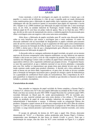 ANAIS
11/16
Como mostrado, o nível de reciclagem em papéis de escritório é menor que o de
papelão e o motivo de tal diferença é o fato de que o papelão pode ser usado diretamente
como matéria-prima para a fabricação de papel-cartão cujos requisitos para a fabricação de
embalagens não são tão restritivos quanto os necessários para papéis de impressão e escrita
(IE). Sutjipto et al. (2008) lembram que fabricação de papel reciclado não é uma tecnologia
nova. Já em 1826, na unidade industrial de Neckinger, Estado Unidos, Matthias Koops
fabricou papel de IE com base em polpa vinda de aparas. Mas só no final dos anos 1980 é
que, devido ao alto custo de manutenção dos aterros, a indústria papeleira foi pressionada para
olhar a reciclagem como um negócio e não como uma mera curiosidade.
Além disso, a fabricação de papéis reciclados para IE suscita uma discussão técnica
sobre os reais benefícios que trazem a reciclagem para o meio ambiente. O centro da
discussão ambiental está na necessidade de despigmentar os papéis coletados pós-consumo
antes de usá-los como matéria-prima, já que os pigmentos de tintas agem como contaminantes
durante o processo de formação da folha de papel. Isso levou que estudiosos como Körkkö et
al (2008) a alertar para o fato de que a despigmentação gera efluentes mais tóxicos que o
próprio processo de fabricação de papéis IE.
A discussão sobre as vantagens ambientais do papel reciclado, em geral, cai no mesmo
equívoco de diversas comparações sobre impactos ambientais, ou seja, baseia-se em aspectos
isolados e não levam em conta o ciclo de vida completo do produto. Por exemplo, o caso dos
sanitários dos Shoppings Centers onde as toalhas de papel foram substituídas por incômodos
aquecedores elétricos sob o argumento ambiental que poupam árvores. O argumento baseia-
se num fato questionável, já que a indústria nacional só usa árvores plantadas e manejadas
para esse fim, melhor se argumentasse que poupa áreas para plantar árvores que de outro
modo estariam sendo usadas para produzir alimentos. A decisão sob a ótica ambiental não
pode se basear em um único dado, esquecendo-se, só para citar, de todas as árvores cortadas
para a formação de barragens necessárias para a geração de energia a partir de hidroelétricas
ou a quantidade de combustível fóssil usada em termoelétricas. Daí a importância da ACV
para quantificar os impactos na cadeia inteira, evitando-se que decisões se baseiem em dados
isolados e, portanto, incompletos.
Características do estudo
Para entender os impactos do papel reciclado de forma completa, a Suzano Papel e
Celulose S.A. efetuou uma ACV dos seus papéis fabricados na unidade de Rio Verde, em São
Paulo com base nas normas da série ISO 14040. O papel Reciclato foi o primeiro papel 100%
reciclado fabricado no Brasil para IE, sendo aproximadamente 25% de reciclado pós-
consumo, ou seja, material coletado que teria como destino o lixo urbano e 75% material
obtido na produção de papel de outras unidades industriais da empresa. O processo de
industrialização é basicamente o mesmo. A diferença reside na composição fibrosa dos
produtos. Enquanto o papel comum de IE tem uma composição de 80 a 85% fibra de celulose
virgem e 15 a 20% de carga mineral, o papel Reciclato é composto de 100% fibras de celulose
reciclada e a carga mineral presente é proveniente do próprio material reciclado, sem outras
adições.
O escopo de aplicação da técnica de ACV para o papel Alta Alvura, doravante
denominada de “AAA”, e o Reciclato, ambos produzidos pela Suzano Papel e Celulose,
compreendeu uma abordagem do tipo berço ao túmulo (cradle to grave). Note que a
determinação do escopo, uma das fases da ACV como mostrado na Figura 8, é o próprio
 