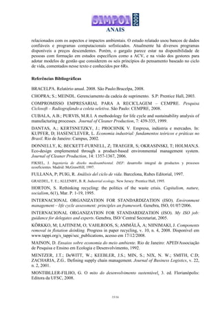 ANAIS
15/16
relacionados com os aspectos e impactos ambientais. O estudo relatado usou bancos de dados
confiáveis e programas computacionais sofisticados. Atualmente há diversos programas
disponíveis a preços descendentes. Porém, o gargalo parece estar na disponibilidade de
pessoas com formação em estudos específicos como a ACV, e na visão dos gestores para
adotar modelos de gestão que considerem os seis princípios do pensamento baseado no ciclo
de vida, comentados nesse texto e conhecidos por 6Rs.
Referências Bibliográficas
BRACELPA. Relatório anual. 2008. São Paulo:Bracelpa, 2008.
CHOPRA; S.; MEINDL. Gerenciamento da cadeia de suprimento. S.P: Prentice Hall, 2003.
COMPROMISSO EMPRESARIAL PARA A RECICLAGEM – CEMPRE. Pesquisa
Ciclosoft – Radiografando a coleta seletiva. São Paulo: CEMPRE, 2008.
CUBALA, A.B.; PURVIS, M.R.I. A methodology for life cycle and sustainability analysis of
manufacturing processes. Journal of Cleaner Production, 7: 439-335, 1999.
DANTAS, A.; KERTSNETZKY, J.; PROCHNIK V. Empresa, indústria e mercados. In:
KUPFER, D; HASENCLEVER, L. Economia industrial: fundamentos teóricos e práticas no
Brasil. Rio de Janeiro: Campus, 2002.
DONNELLY, K; BECKETT-FURNELL, Z; TRAEGER, S; OKRASINSKI, T; HOLMAN,S.
Eco-design emplemented through a product-based environmental management system.
Journal of Cleaner Production, 14: 1357-1367, 2006.
FIKSEL, J. Ingeniería de diseño medioambiental. DEF: desarrollo integral de productos y procesos
ecoeficientes. Madrid: McGrawHill, 1997.
FULLANA, P; PUIG, R. Análisis del ciclo de vida. Barcelona, Rubes Editorial, 1997.
GRAEDEL, T. E.; ALLENBY, B. R. Industrial ecology. New Jersey: Prentice Hall, 1995.
HORTON, S. Rethinking recycling: the politics of the waste crisis. Capitalism, nature,
socialism, 6(1), Mar. P. 1-19, 1995.
INTERNACIONAL ORGANIZATION FOR STANDARDIZATION (ISO). Environment
management – life cycle assessment: principles an framework. Genebra, ISO, 01/07/2006.
INTERNACIONAL ORGANIZATION FOR STANDARDIZATION (ISO). My ISO job:
guidance for delegates and experts. Genebra, ISO/ Central Secretariat, 2005.
KÖRKKO, M; LAITINEM, O; VAHLROOS, S; AMMÄLÄ, A; NIINIMAKI, J. Components
removal in flotation deinking. Progress in paper recycling, v. 10, n. 4, 2008. Disponível em
www.tappi.org/s_tappi/sec_publications, acesso em 17/12/2008.
MAINON, D. Ensaios sobre economia do meio ambiente. Rio de Janeiro: APED/Associação
de Pesquisa e Ensino em Ecologia e Desenvolvimento, 1992.
MENTZER, J.T.; DeWITT, W.; KEEBLER, J.S.; MIN, S.; NIX, N. W.; SMITH, C.D;
ZACHARIA, Z.G.. Defining supply chain management. Journal of Business Logistics, v. 22,
n. 2, 2001.
MONTIBLLER-FILHO, G. O mito do desenvolvimento sustentável. 3. ed. Florianópolis:
Editora da UFSC, 2008.
 
