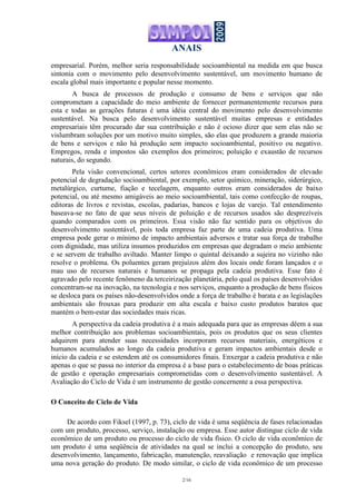 ANAIS
2/16
empresarial. Porém, melhor seria responsabilidade socioambiental na medida em que busca
sintonia com o movimento pelo desenvolvimento sustentável, um movimento humano de
escala global mais importante e popular nesse momento.
A busca de processos de produção e consumo de bens e serviços que não
comprometam a capacidade do meio ambiente de fornecer permanentemente recursos para
esta e todas as gerações futuras é uma idéia central do movimento pelo desenvolvimento
sustentável. Na busca pelo desenvolvimento sustentável muitas empresas e entidades
empresariais têm procurado dar sua contribuição e não é ocioso dizer que sem elas não se
vislumbram soluções por um motivo muito simples, são elas que produzem a grande maioria
de bens e serviços e não há produção sem impacto socioambiental, positivo ou negativo.
Empregos, renda e impostos são exemplos dos primeiros; poluição e exaustão de recursos
naturais, do segundo.
Pela visão convencional, certos setores econômicos eram considerados de elevado
potencial de degradação socioambiental, por exemplo, setor químico, mineração, siderúrgico,
metalúrgico, curtume, fiação e tecelagem, enquanto outros eram considerados de baixo
potencial, ou até mesmo amigáveis ao meio socioambiental, tais como confecção de roupas,
editoras de livros e revistas, escolas, padarias, bancos e lojas de varejo. Tal entendimento
baseava-se no fato de que seus níveis de poluição e de recursos usados são desprezíveis
quando comparados com os primeiros. Essa visão não faz sentido para os objetivos do
desenvolvimento sustentável, pois toda empresa faz parte de uma cadeia produtiva. Uma
empresa pode gerar o mínimo de impacto ambientais adversos e tratar sua força de trabalho
com dignidade, mas utiliza insumos produzidos em empresas que degradam o meio ambiente
e se servem de trabalho aviltado. Manter limpo o quintal deixando a sujeira no vizinho não
resolve o problema. Os poluentes geram prejuízos além dos locais onde foram lançados e o
mau uso de recursos naturais e humanos se propaga pela cadeia produtiva. Esse fato é
agravado pelo recente fenômeno da terceirização planetária, pelo qual os países desenvolvidos
concentram-se na inovação, na tecnologia e nos serviços, enquanto a produção de bens físicos
se desloca para os países não-desenvolvidos onde a força de trabalho é barata e as legislações
ambientais são frouxas para produzir em alta escala e baixo custo produtos baratos que
mantém o bem-estar das sociedades mais ricas.
A perspectiva da cadeia produtiva é a mais adequada para que as empresas dêem a sua
melhor contribuição aos problemas socioambientais, pois os produtos que os seus clientes
adquirem para atender suas necessidades incorporam recursos materiais, energéticos e
humanos acumulados ao longo da cadeia produtiva e geram impactos ambientais desde o
início da cadeia e se estendem até os consumidores finais. Enxergar a cadeia produtiva e não
apenas o que se passa no interior da empresa é a base para o estabelecimento de boas práticas
de gestão e operação empresariais comprometidas com o desenvolvimento sustentável. A
Avaliação do Ciclo de Vida é um instrumento de gestão concernente a essa perspectiva.
O Conceito de Ciclo de Vida
De acordo com Fiksel (1997, p. 73), ciclo de vida é uma seqüência de fases relacionadas
com um produto, processo, serviço, instalação ou empresa. Esse autor distingue ciclo de vida
econômico de um produto ou processo do ciclo de vida físico. O ciclo de vida econômico de
um produto é uma seqüência de atividades na qual se inclui a concepção do produto, seu
desenvolvimento, lançamento, fabricação, manutenção, reavaliação e renovação que implica
uma nova geração do produto. De modo similar, o ciclo de vida econômico de um processo
 