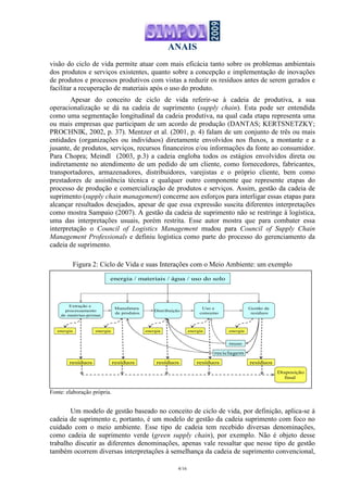 ANAIS
4/16
visão do ciclo de vida permite atuar com mais eficácia tanto sobre os problemas ambientais
dos produtos e serviços existentes, quanto sobre a concepção e implementação de inovações
de produtos e processos produtivos com vistas a reduzir os resíduos antes de serem gerados e
facilitar a recuperação de materiais após o uso do produto.
Apesar do conceito de ciclo de vida referir-se à cadeia de produtiva, a sua
operacionalização se dá na cadeia de suprimento (supply chain). Esta pode ser entendida
como uma segmentação longitudinal da cadeia produtiva, na qual cada etapa representa uma
ou mais empresas que participam de um acordo de produção (DANTAS; KERTSNETZKY;
PROCHNIK, 2002, p. 37). Mentzer et al. (2001, p. 4) falam de um conjunto de três ou mais
entidades (organizações ou indivíduos) diretamente envolvidos nos fluxos, a montante e a
jusante, de produtos, serviços, recursos financeiros e/ou informações da fonte ao consumidor.
Para Chopra; Meindl (2003, p.3) a cadeia engloba todos os estágios envolvidos direta ou
indiretamente no atendimento de um pedido de um cliente, como fornecedores, fabricantes,
transportadores, armazenadores, distribuidores, varejistas e o próprio cliente, bem como
prestadores de assistência técnica e qualquer outro componente que represente etapas do
processo de produção e comercialização de produtos e serviços. Assim, gestão da cadeia de
suprimento (supply chain management) concerne aos esforços para interligar essas etapas para
alcançar resultados desejados, apesar de que essa expressão suscita diferentes interpretações
como mostra Sampaio (2007). A gestão da cadeia de suprimento não se restringe à logística,
uma das interpretações usuais, porém restrita. Esse autor mostra que para combater essa
interpretação o Council of Logistics Management mudou para Council of Supply Chain
Management Professionals e definiu logística como parte do processo do gerenciamento da
cadeia de suprimento.
Figura 2: Ciclo de Vida e suas Interações com o Meio Ambiente: um exemplo
Fonte: elaboração própria.
Um modelo de gestão baseado no conceito de ciclo de vida, por definição, aplica-se à
cadeia de suprimento e, portanto, é um modelo de gestão da cadeia suprimento com foco no
cuidado com o meio ambiente. Esse tipo de cadeia tem recebido diversas denominações,
como cadeia de suprimento verde (green supply chain), por exemplo. Não é objeto desse
trabalho discutir as diferentes denominações, apenas vale ressaltar que nesse tipo de gestão
também ocorrem diversas interpretações à semelhança da cadeia de suprimento convencional,
Extração e
processamento
de matérias-primas
Manufatura
de produtos
Distribuição
Uso e
consumo
Gestão de
resíduos
Disposição
final
reuso
reciclagem
resíduos resíduos resíduos resíduos resíduos
energia / materiais / água / uso do solo
energia energia energia energiaenergia
 