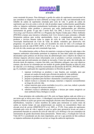 ANAIS
5/16
como mostrado há pouco. Para distinguir a gestão da cadeia de suprimento convencional da
que considera os impactos no meio ambiente ao longo ciclo de vida, será denominada nesse
trabalho de cadeia de suprimento orientada pelo ciclo de vida. A gestão da cadeia de
suprimento que leva em conta o ciclo de vida do produto requer conhecimentos quantificados
sobre os impactos ambientais pontualmente localizados nas diversas etapas da cadeia para
orientar decisões sobre produtos e processos que serão implementadas por diferentes
instrumentos de gestão. O que não é tarefa fácil. Em 2002, a Society of Environmental
Toxicology and Chemistry (SETAC) e o Programa das Nações Unidas para o Meio Ambiente
(PNUMA) criaram uma iniciativa voluntária (Life Cicle Initiative) para estimular e difundir
ferramentas práticas para avaliar oportunidades, riscos e compensações associados aos
produtos e serviços durante todas as etapas do ciclo de vida. Essa iniciativa criou a
Associação Internacional do Ciclo de Vida, de adesão voluntária que desenvolve três
programas: (1) gestão do ciclo de vida, (2) inventário do ciclo de vida e (3) avaliação do
impacto do ciclo de vida (UNEP, 2007). A AVC é um dos vários instrumentos para a gestão
do ciclo de vida, assunto que será comentado logo mais.
Os conhecimentos sobre os fluxos de materiais e energia ao longo de cada etapa e dos
impactos ambientais relacionados permitem às empresas de uma dada cadeia de suprimento
desencadear ações práticas em diversas áreas da administração com o objetivo de reduzir ou
eliminar impactos adversos atuais relacionados com os produtos e serviços existentes, bem
como para agir preventivamente em relação às inovações. Como tais ações são realizadas em
diversas áreas da empresa, e mesmo fora dela, com diferentes enfoques, mas com objetivos
comuns, elas devem ser orientadas por um modelo de gestão global baseado na idéia de ciclo
de vida (life cycle thinking), conforme recomenda um documento da SETAC; PNUMA (2007,
pg.13), mediante a aplicação dos seguintes princípios ou filosofia de gestão:
1. repensar (rethinking) os produtos e suas funções, por exemplo, para que
possam ser usados de modo mais eficiente do ponto de vista ambienta;
2. projetar os produtos para facilitar a sua manutenção e reparo (repair);
3. projetar os produtos para facilitar o desmanche e reutilizar peças (reuse);
4. reduzir (reduce) o consumo de energia, materiais e impactos socioambientais
ao longo do ciclo de vida;
5. coletar materiais para serem reciclados (recycle) e, com isso, reduzir a pressão
sobre os estoques de recursos naturais; e
6. substituir (replace) substâncias perigosas e tóxicas por outras amigáveis ao
meio ambiente físico, biológico e social.
Esses princípios são conhecidos por 6 Rs, pois na língua inglesa cada um refere-se a
um termo que se inicia com a letra r. A abordagem convencional do gerenciamento da cadeia
logística enfatiza as ações que gerem uma integração eficiente entre fornecedores, fabricantes,
distribuidores, varejistas e outros membros da cadeia para minimizar os custos totais da
cadeia ao mesmo tempo em que proporcionam aos usuários ou consumidores finais um
elevado nível de serviço (SIMCHI-LEVI et al, 2003, p. 27-29). Uma cadeia de suprimento
orientada pelo ciclo de vida é aquela na qual as ações para gerenciá-la levam em conta o
pensamento baseado no conceito de ciclo de vida (life cycle thinking) e faz uso sistemático de
instrumentos de gestão decorrentes desse pensamento. Dentre estes, a Avaliação do Ciclo de
Vida (ACV) é considerado um dos mais importantes, por ser o que permite de fato conhecer
os impactos ambientais do produto ou serviço ao longo da cadeia de suprimento.
 