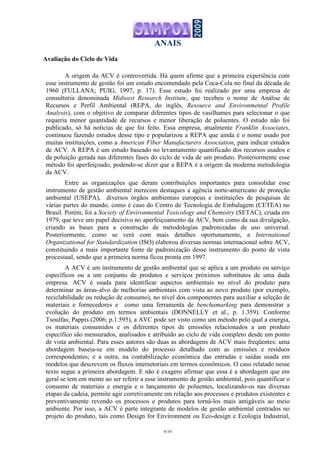 ANAIS
6/16
Avaliação do Ciclo de Vida
A origem da ACV é controvertida. Há quem afirme que a primeira experiência com
esse instrumento de gestão foi um estudo encomendado pela Coca-Cola no final da década de
1960 (FULLANA; PUIG, 1997, p. 17). Esse estudo foi realizado por uma empresa de
consultoria denominada Midwest Research Institute, que recebeu o nome de Análise de
Recursos e Perfil Ambiental (REPA, do inglês, Resource and Environmental Profile
Analysis), com o objetivo de comparar diferentes tipos de vasilhames para selecionar o que
requeria menor quantidade de recursos e menor liberação de poluentes. O estudo não foi
publicado, só há notícias de que foi feito. Essa empresa, atualmente Franklin Associates,
continuou fazendo estudos desse tipo e popularizou a REPA que ainda é o nome usado por
muitas instituições, como a American Fiber Manufacturers Association, para indicar estudos
de ACV. A REPA é um estudo baseado no levantamento quantificado dos recursos usados e
da poluição gerada nas diferentes fases do ciclo de vida de um produto. Posteriormente esse
método foi aperfeiçoado, podendo-se dizer que a REPA é a origem da moderna metodologia
da ACV.
Entre as organizações que deram contribuições importantes para consolidar esse
instrumento de gestão ambiental merecem destaques a agência norte-americano de proteção
ambiental (USEPA), diversos órgãos ambientais europeus e instituições de pesquisas de
várias partes do mundo, como é caso do Centro de Tecnologia de Embalagem (CETEA) no
Brasil. Porém, foi a Society of Environmental Toxicology and Chemistry (SETAC), criada em
1979, que teve um papel decisivo no aperfeiçoamento da ACV, bem como da sua divulgação,
criando as bases para a construção de metodologias padronizadas de uso universal.
Posteriormente, como se verá com mais detalhes oportunamente, a International
Organizational for Standardization (ISO) elaborou diversas normas internacional sobre ACV,
constituindo a mais importante fonte de padronização desse instrumento do ponto de vista
processual, sendo que a primeira norma ficou pronta em 1997.
A ACV é um instrumento de gestão ambiental que se aplica a um produto ou serviço
específicos ou a um conjunto de produtos e serviços próximos substitutos de uma dada
empresa. ACV é usada para identificar aspectos ambientais no nível do produto para
determinar as áreas-alvo de melhorias ambientais com vista ao novo produto (por exemplo,
reciclabilidade ou redução de consumo), no nível dos componentes para auxiliar a seleção de
materiais e fornecedores e como uma ferramenta de benchamarking para demonstrar a
evolução do produto em termos ambientais (DONNELLY et al., p. 1.359). Conforme
Tsoulfas; Pappis (2006; p.1.595), a AVC pode ser visto como um método pelo qual a energia,
os materiais consumidos e os diferentes tipos de emissões relacionados a um produto
específico são mensurados, analisados e atribuído ao ciclo de vida completo desde um ponto
de vista ambiental. Para esses autores são duas as abordagens de ACV mais freqüentes: uma
abordagem baseia-se em modelo do processo detalhado com as emissões e resíduos
correspondentes; e a outra, na contabilização econômica das entradas e saídas usada em
modelos que descrevem os fluxos intersetoriais em termos econômicos. O caso relatado nesse
texto segue a primeira abordagem. E não é exagero afirmar que essa é a abordagem que em
geral se tem em mente ao ser referir a esse instrumento de gestão ambiental, pois quantificar o
consumo de materiais e energia e o lançamento de poluentes, localizando-os nas diversas
etapas da cadeia, permite agir corretivamente em relação aos processos e produtos existentes e
preventivamente revendo os processos e produtos para torná-los mais amigáveis ao meio
ambiente. Por isso, a ACV é parte integrante de modelos de gestão ambiental centrados no
projeto do produto, tais como Design for Environment ou Eco-design e Ecologia Industrial,
 