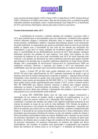 ANAIS
7/16
como mostram Graedel;Allenby (1995), Fiksel (1997), Culaba:Purvis (1999), Nielsen;Wenzel
(2001) e Donnelly et al (2006), entre outros. Mas não são somente estes, os modelos de gestão
ambiental centrados na produção, como o modelo produção mais limpa (P+L), se beneficiam
da ACV, pois fornece informações valiosas para ações corretiva e preventiva.
Normas Internacionais sobre ACV
A proliferação de conceitos e métodos adotados por entidades e governos sobre a
ACV gera confusão para os que pretendem usar esse instrumento. Avaliações feitas segundo
critérios diferentes chegam a conclusões diferentes sobre os impactos ambientais de um
mesmo produto, confundindo o público e lançando desconfianças quanto a esse instrumento
de gestão ambiental. As organizações que atuam ou pretendem atuar em mais de um mercado
podem se deparar com a necessidade de usar mais de um método por solicitação dos
importadores, o que eleva os custos, podendo até inviabilizar negócios. O problema mais
grave é a possibilidade do uso deliberadamente incorreto da ACV para apregoar vantagens
ambientais inexistes nos produtos de uma empresa. Com efeito, uma empresa ou uma
associação de empresas de um setor pode encomendar uma ACV de cartas marcadas para
valorizar o seu produto em detrimento de outros substitutos próximos para ganhar mercado
aproveitando-se do prestígio que as questões ambientais adquiriram ao longo dessas últimas
décadas. Daí a preocupação da International Organization for Standardization (ISO) em
estabelecer conceitos, diretrizes e requisitos que tornem a ACV um instrumento com
credibilidade e que não seja usado como uma barreira disfarçada ao comércio internacional.
Assim, o Comitê 207 da ISO sobre gestão ambiental criou o Subcomitê 05 (TC
207/SC 05) para tratar especificamente da ACV enquanto instrumento de gestão e que já
produziu uma série de normas internacionais resumidas no Quadro 1. Algumas delas já foram
substituídas, como mostrado no quadro, pois toda norma ISO sofre um processo de revisão
periódico, como mostra um documento da ISO (ISO 2005, p. 11). Todas são normas citadas
nesse quadro foram criadas especificamente para orientar a ACV, exceto o relatório técnico
ISO TR 14062:2006 que objetiva fornecer conceitos e práticas para integrar aspectos
ambientais no projeto e desenvolvimento de produtos. Com efeito, a ACV é uma fonte
importante de novas idéias para melhorar o desempenho dos produtos e processos atuais e
para projetar novos com desempenho ainda melhores.
A norma ISO 14040:2006 define ciclo de vida como estágios consecutivos e
interligados de um sistema de produto, desde a aquisição de matérias-primas ou a sua
obtenção a partir de recursos naturais até a disposição final (definição 3.1). E a ACV é
compilação e avaliação das entradas, das saídas e dos impactos ambientais potenciais de um
sistema de produto ao longo do seu ciclo de vida (definição 3.28). Sistema de produto é
conjunto de processos é um conjunto de unidades de processos elementares conectadas por
fluxos de materiais que realiza uma ou mais funções definidas, conforme exemplificado pela
Figura 6. A descrição de um sistema de produto inclui processos e fluxos elementares, fluxos
de produtos que atravessam a fronteira do sistema, ou seja, são entradas e saídas do sistema e
fluxos de produtos intermediários dentro do sistema. Radiação solar e petróleo cru que entram
em processos elementares são exemplos de fluxos elementares; as emissões de gases para
atmosfera e de efluentes para os corpos d’água são exemplos de fluxos elementares que saem
de processos elementares. Os processos elementares ou unitários são ligados por fluxos
intermediários, por exemplo, os produtos semi processados e componentes que transitam
dentro das fronteiras do sistema como se vê na Figura 7. A definição da fronteira de um
 