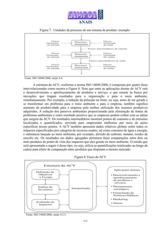 ANAIS
9/16
Figura 7: Unidades de processo de um sistema de produto: exemplo
Fonte: ISO 14040:2006, seção 4.4.
A estrutura da ACV, conforme a norma ISO 14040:2006, é compostas por quatro fases
inter-relacionadas como mostra a Figura 8. Note que entre as aplicações diretas da ACV está
o desenvolvimento e aperfeiçoamento de produtos e serviço, o que remete às busca por
inovações que tragam resultados para a organização e para o meio ambiente,
simultaneamente. Por exemplo, a redução da poluição na fonte, ou seja, antes de ser gerada e
se transformar em problema para o meio ambiente e para a empresa, também significa
aumento da produtividade para a empresa pela melhor utilização dos insumos produtivos
adquiridos. A redução dos passivos ambientais proporcionado pela eliminação de fontes de
problemas ambientais é outro resultado positivo que as empresas podem colher com as idéias
que surgem da ACV. Os resultados intermediários mostram pontos de consumo e de emissões
localizados e quantificados, servindo para empreender melhorias por meio de ações
específicas nesses pontos. A ACV também apresenta dados relativos globais sobre todos os
impactos especificados por categoria de recursos usados, tal como consumo de água e energia,
e substancia lançada ao meio ambiente, por exemplo, dióxido de carbono, metano, óxidos de
enxofre etc. Os resultados em dados agregados permitem fazer comparações entre dois ou
mais produtos do ponto de vista dos impactos que eles geram no meio ambiente. O estudo que
será apresentado a seguir é desse tipo, ou seja, utiliza as quantificações totalizadas ao longo da
cadeia para efeito de comparação entre produtos que disputam o mesmo mercado.
Figura 8: Fases da ACV
Fonte: ISO 14040:2006, seção 4.2.3.
Definição de
Objetivos
e Escopo
Análise de
Inventário
Avaliação de
Impactos
Interpretação
Aplicações diretas:
• Desenvolvimento e
aperfeiçoamento
de produtos e
serviços.
• Planejamento
estratégico.
• Formulação de
Políticas Públicas.
• Marketing.
• Outras.
Estrutura da ACV
Processo
elementar
Processo
elementar
Processo
elementar
Fluxos
Elementar
de entrada
Fluxos
Elementar
de entrada
Fluxos
Elementar
de entrada
Fluxos
Elementar
de saídas
Fluxos
Elementar
De saídas
Fluxos
Elementar
de saída
Fluxos intermediários de entrada
Fluxos intermediários de saída
 