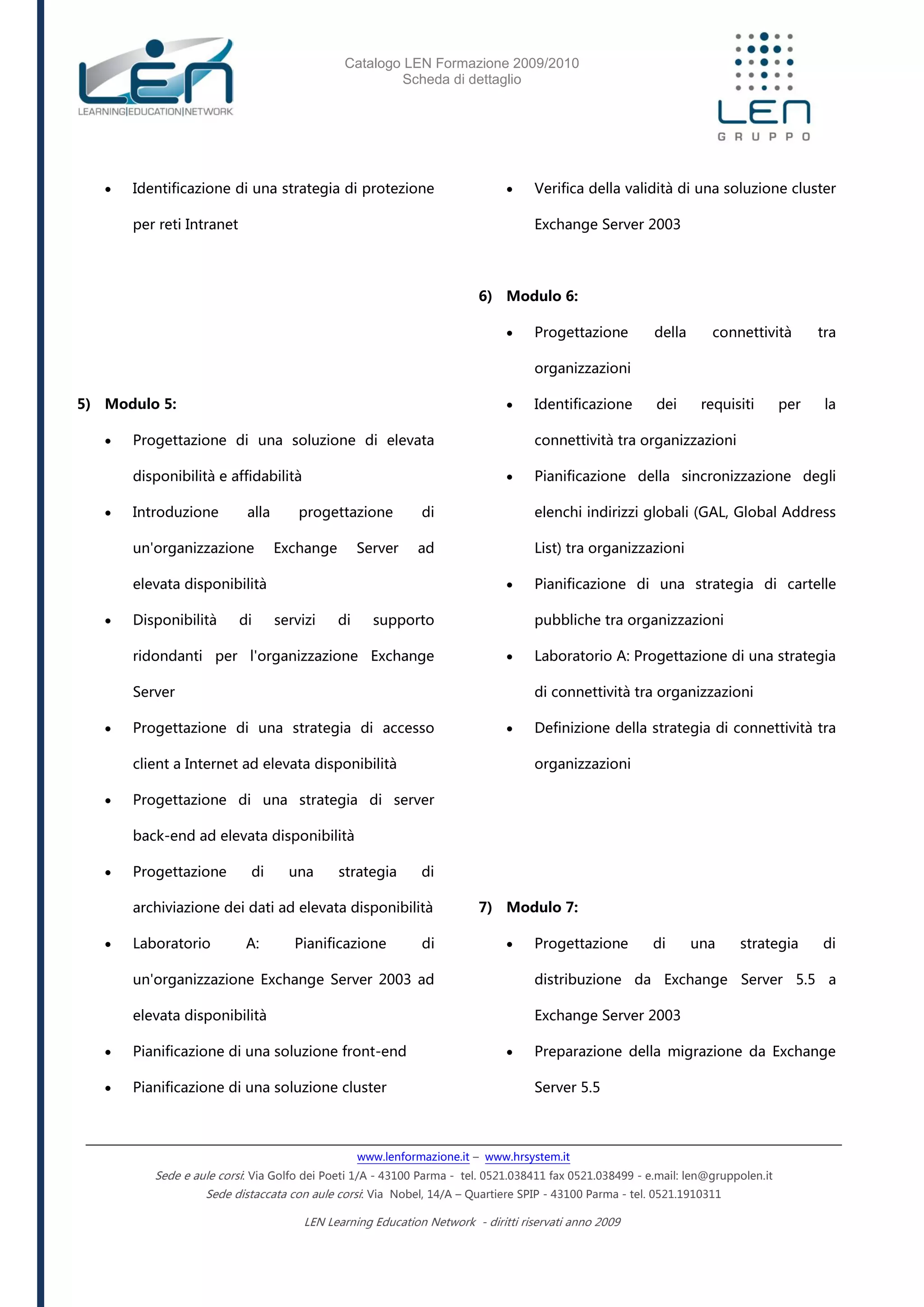 Catalogo LEN Formazione 2009/2010
Scheda di dettaglio
www.lenformazione.it – www.hrsystem.it
Sede e aule corsi: Via Golfo dei Poeti 1/A - 43100 Parma - tel. 0521.038411 fax 0521.038499 - e.mail: len@gruppolen.it
Sede distaccata con aule corsi: Via Nobel, 14/A – Quartiere SPIP - 43100 Parma - tel. 0521.1910311
LEN Learning Education Network - diritti riservati anno 2009
 Identificazione di una strategia di protezione
per reti Intranet
5) Modulo 5:
 Progettazione di una soluzione di elevata
disponibilità e affidabilità
 Introduzione alla progettazione di
un'organizzazione Exchange Server ad
elevata disponibilità
 Disponibilità di servizi di supporto
ridondanti per l'organizzazione Exchange
Server
 Progettazione di una strategia di accesso
client a Internet ad elevata disponibilità
 Progettazione di una strategia di server
back-end ad elevata disponibilità
 Progettazione di una strategia di
archiviazione dei dati ad elevata disponibilità
 Laboratorio A: Pianificazione di
un'organizzazione Exchange Server 2003 ad
elevata disponibilità
 Pianificazione di una soluzione front-end
 Pianificazione di una soluzione cluster
 Verifica della validità di una soluzione cluster
Exchange Server 2003
6) Modulo 6:
 Progettazione della connettività tra
organizzazioni
 Identificazione dei requisiti per la
connettività tra organizzazioni
 Pianificazione della sincronizzazione degli
elenchi indirizzi globali (GAL, Global Address
List) tra organizzazioni
 Pianificazione di una strategia di cartelle
pubbliche tra organizzazioni
 Laboratorio A: Progettazione di una strategia
di connettività tra organizzazioni
 Definizione della strategia di connettività tra
organizzazioni
7) Modulo 7:
 Progettazione di una strategia di
distribuzione da Exchange Server 5.5 a
Exchange Server 2003
 Preparazione della migrazione da Exchange
Server 5.5
 
