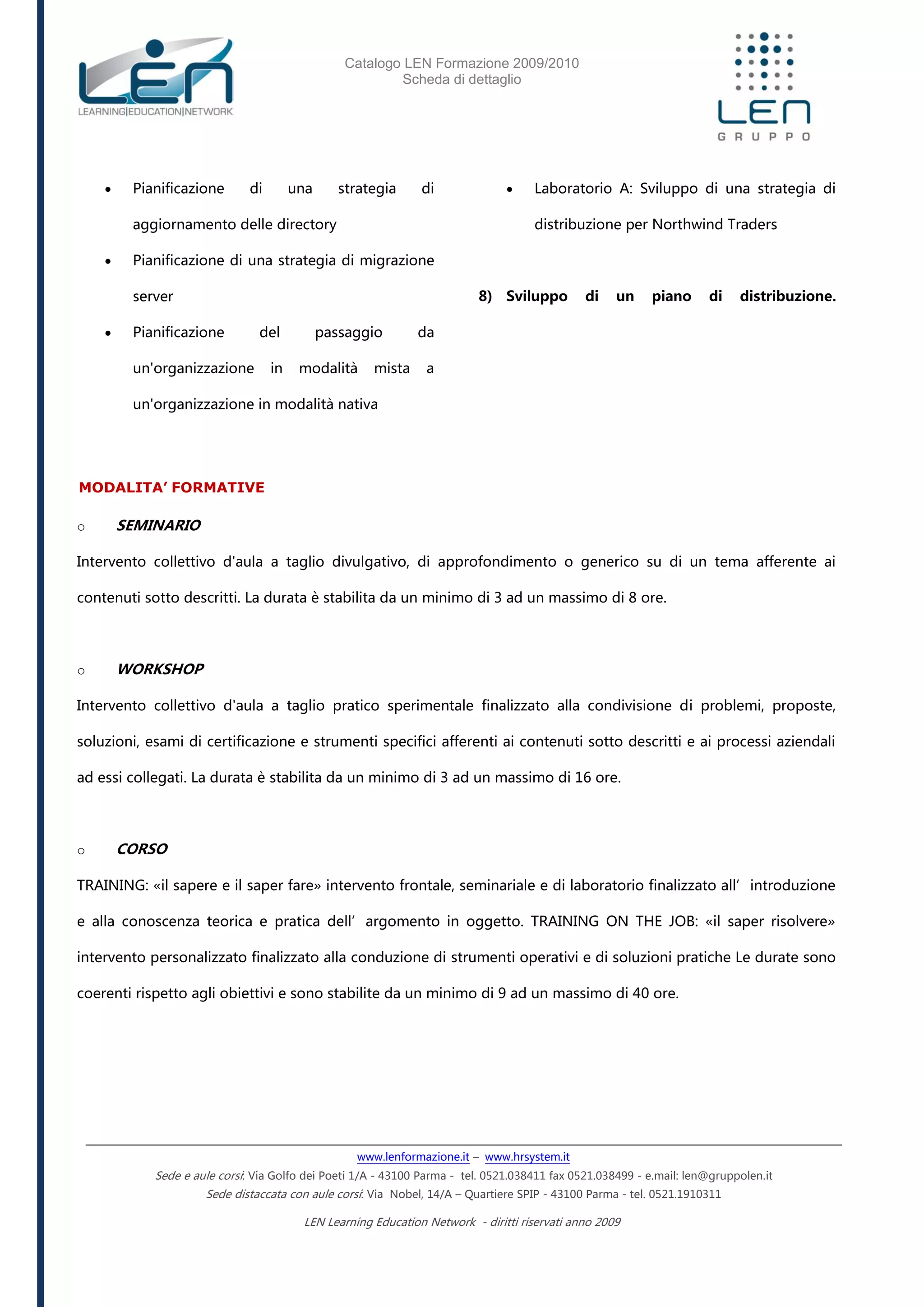 Catalogo LEN Formazione 2009/2010
Scheda di dettaglio
www.lenformazione.it – www.hrsystem.it
Sede e aule corsi: Via Golfo dei Poeti 1/A - 43100 Parma - tel. 0521.038411 fax 0521.038499 - e.mail: len@gruppolen.it
Sede distaccata con aule corsi: Via Nobel, 14/A – Quartiere SPIP - 43100 Parma - tel. 0521.1910311
LEN Learning Education Network - diritti riservati anno 2009
 Pianificazione di una strategia di
aggiornamento delle directory
 Pianificazione di una strategia di migrazione
server
 Pianificazione del passaggio da
un'organizzazione in modalità mista a
un'organizzazione in modalità nativa
 Laboratorio A: Sviluppo di una strategia di
distribuzione per Northwind Traders
8) Sviluppo di un piano di distribuzione.
MODALITA’ FORMATIVE
o SEMINARIO
Intervento collettivo d'aula a taglio divulgativo, di approfondimento o generico su di un tema afferente ai
contenuti sotto descritti. La durata è stabilita da un minimo di 3 ad un massimo di 8 ore.
o WORKSHOP
Intervento collettivo d'aula a taglio pratico sperimentale finalizzato alla condivisione di problemi, proposte,
soluzioni, esami di certificazione e strumenti specifici afferenti ai contenuti sotto descritti e ai processi aziendali
ad essi collegati. La durata è stabilita da un minimo di 3 ad un massimo di 16 ore.
o CORSO
TRAINING: «il sapere e il saper fare» intervento frontale, seminariale e di laboratorio finalizzato all’introduzione
e alla conoscenza teorica e pratica dell’argomento in oggetto. TRAINING ON THE JOB: «il saper risolvere»
intervento personalizzato finalizzato alla conduzione di strumenti operativi e di soluzioni pratiche Le durate sono
coerenti rispetto agli obiettivi e sono stabilite da un minimo di 9 ad un massimo di 40 ore.
 