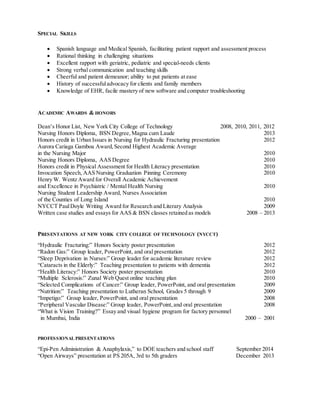 SPECIAL SKILLS 
 Spanish language and Medical Spanish, facilitating patient rapport and assessment process 
 Rational thinking in challenging situations 
 Excellent rapport with geriatric, pediatric and special-needs clients 
 Strong verbal communication and teaching skills 
 Cheerful and patient demeanor; ability to put patients at ease 
 History of successful advocacy for clients and family members 
 Knowledge of EHR, facile mastery of new software and computer troubleshooting 
ACADEMIC AWARDS & HONORS 
Dean’s Honor List, New York City College of Technology 2008, 2010, 2011, 2012 
Nursing Honors Diploma, BSN Degree, Magna cum Laude 2013 
Honors credit in Urban Issues in Nursing for Hydraulic Fracturing presentation 2012 
Aurora Cariaga Gamboa Award, Second Highest Academic Average 
in the Nursing Major 2010 
Nursing Honors Diploma, AAS Degree 2010 
Honors credit in Physical Assessment for Health Literacy presentation 2010 
Invocation Speech, AAS Nursing Graduation Pinning Ceremony 2010 
Henry W. Wentz Award for Overall Academic Achievement 
and Excellence in Psychiatric / Mental Health Nursing 2010 
Nursing Student Leadership Award, Nurses Association 
of the Counties of Long Island 2010 
NYCCT Paul Doyle Writing Award for Research and Literary Analysis 2009 
Written case studies and essays for AAS & BSN classes retained as models 2008 – 2013 
PRESENTATIONS AT NEW YORK CITY COLLEGE OF TECHNOLOGY (NYCCT) 
“Hydraulic Fracturing:” Honors Society poster presentation 2012 
“Radon Gas:” Group leader, PowerPoint, and oral presentation 2012 
“Sleep Deprivation in Nurses:” Group leader for academic literature review 2012 
“Cataracts in the Elderly:” Teaching presentation to patients with dementia 2012 
“Health Literacy:” Honors Society poster presentation 2010 
“Multiple Sclerosis:” Zunal Web Quest online teaching plan 2010 
“Selected Complications of Cancer:” Group leader, PowerPoint, and oral presentation 2009 
“Nutrition:” Teaching presentation to Lutheran School, Grades 5 through 9 2009 
“Impetigo:” Group leader, PowerPoint, and oral presentation 2008 
“Peripheral Vascular Disease:” Group leader, PowerPoint, and oral presentation 2008 
“What is Vision Training?” Essay and visual hygiene program for factory personnel 
in Mumbai, India 2000 – 2001 
PROFESSIONAL PRESENTATIONS 
“Epi-Pen Administration & Anaphylaxis,” to DOE teachers and school staff September 2014 
“Open Airways” presentation at PS 205A, 3rd to 5th graders December 2013 
 