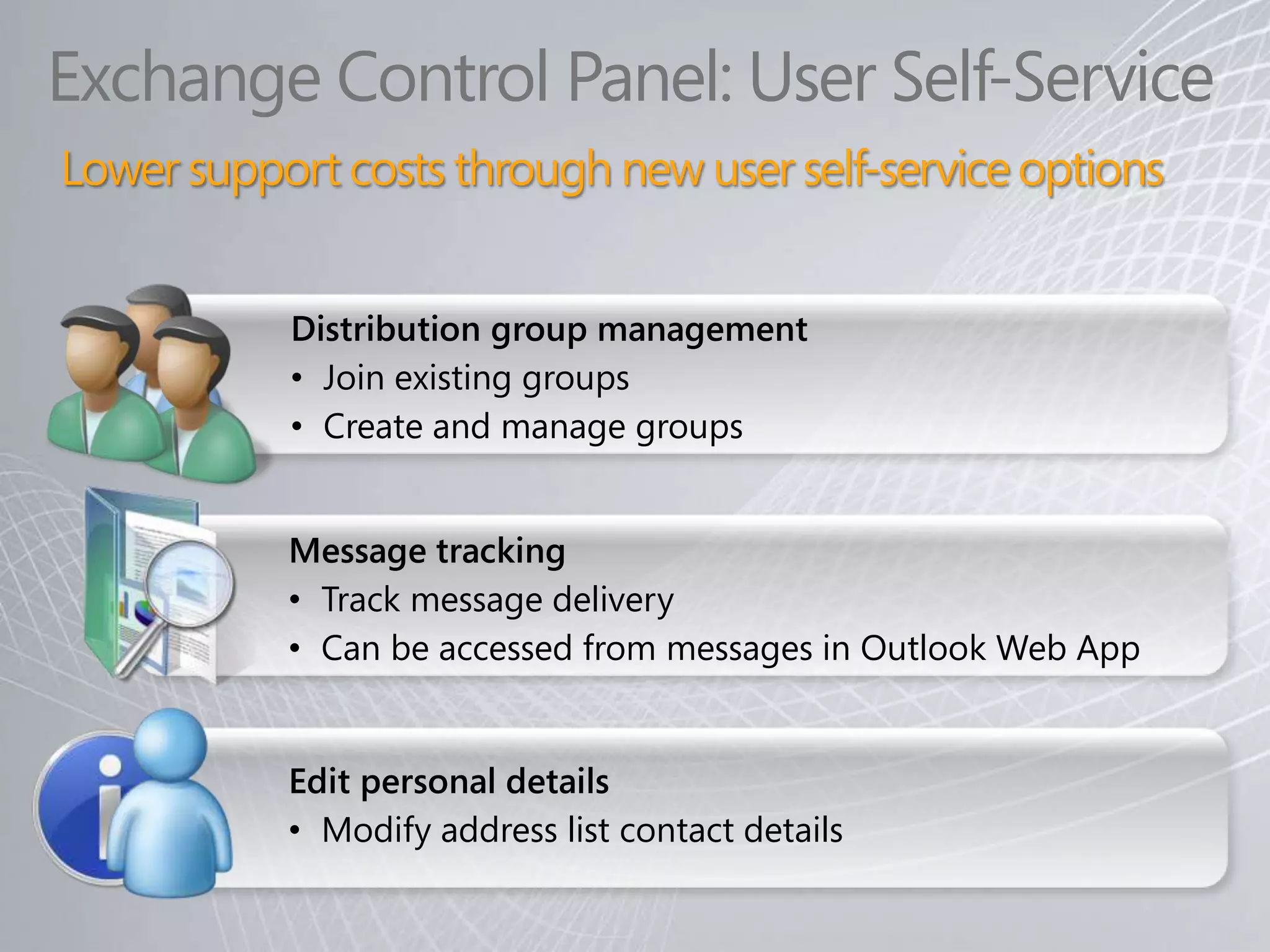 Exchange Control Panel: User Self-Service
Lower support costs through new user self-service options


           Distribution group management
           • Join existing groups
           • Create and manage groups


           Message tracking
           • Track message delivery
           • Can be accessed from messages in Outlook Web App


           Edit personal details
           • Modify address list contact details
 