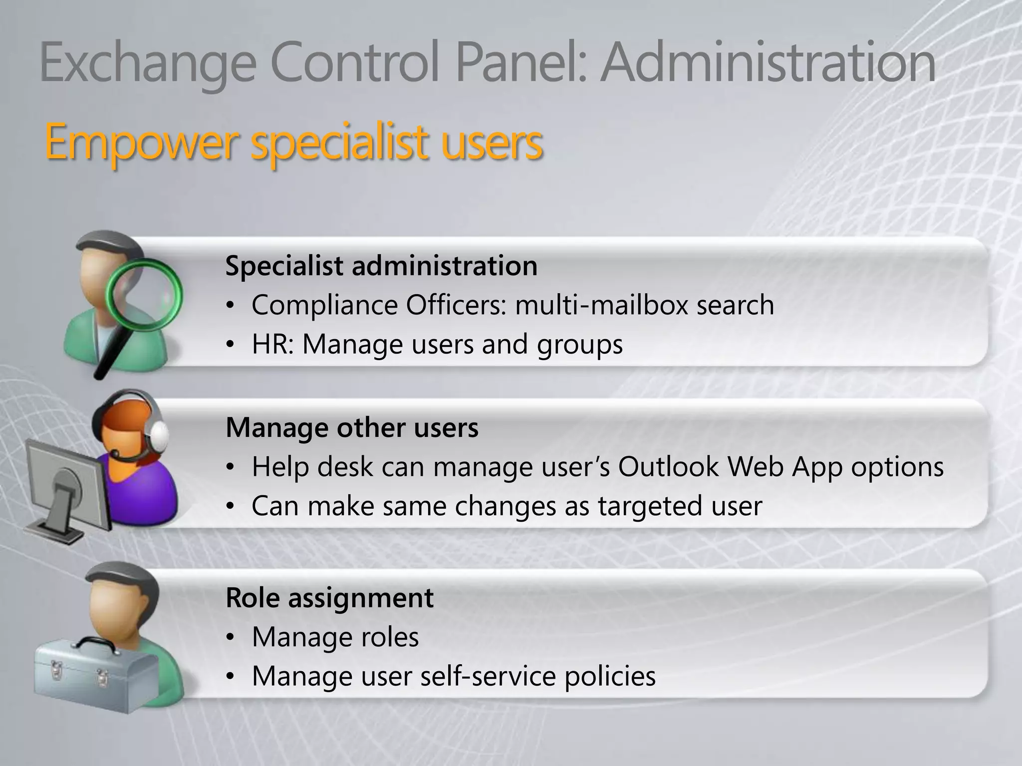 Exchange Control Panel: Administration
Empower specialist users

        Specialist administration
        • Compliance Officers: multi-mailbox search
        • HR: Manage users and groups

        Manage other users
        • Help desk can manage user’s Outlook Web App options
        • Can make same changes as targeted user


        Role assignment
        • Manage roles
        • Manage user self-service policies
 