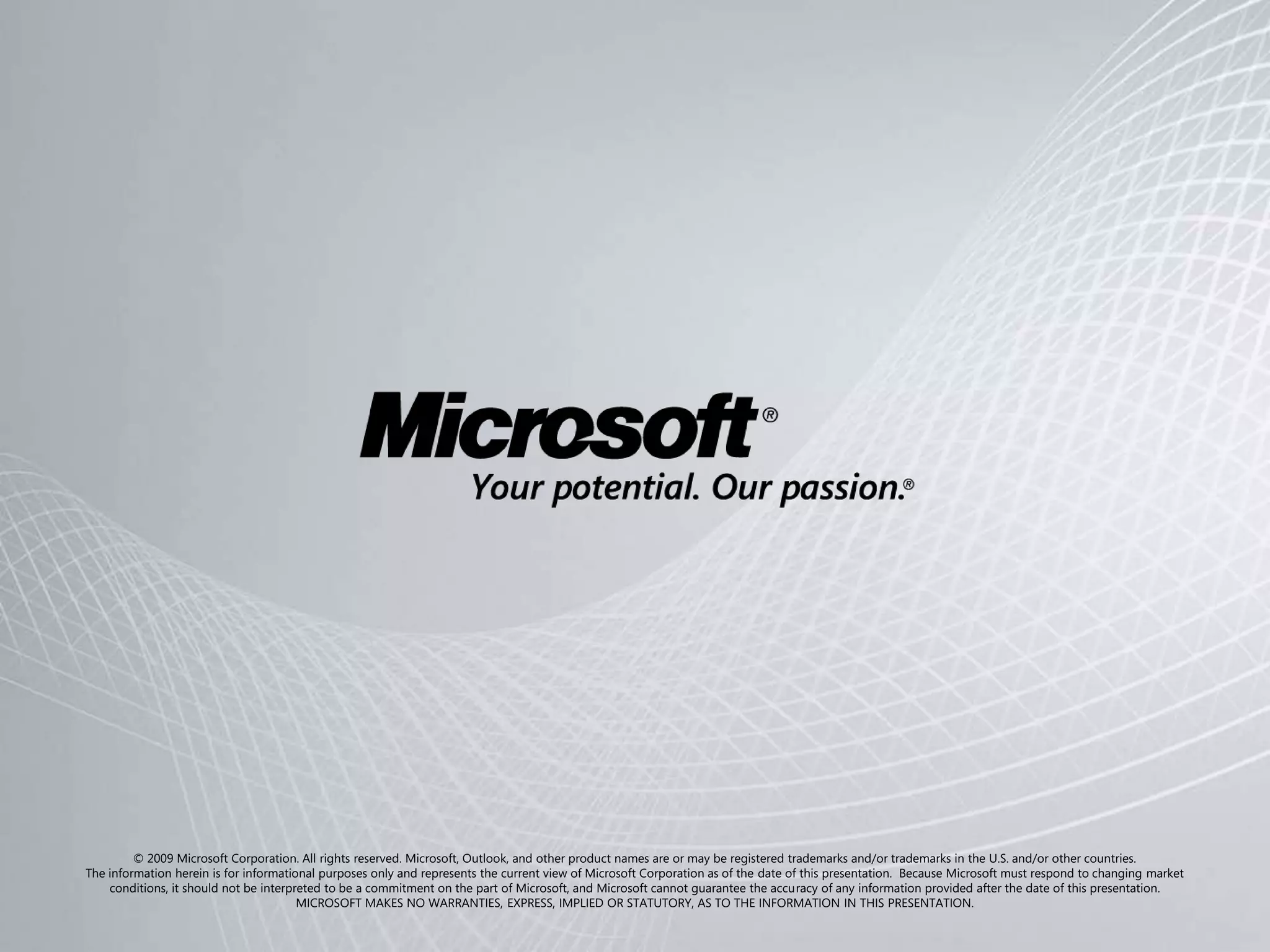 © 2009 Microsoft Corporation. All rights reserved. Microsoft, Outlook, and other product names are or may be registered trademarks and/or trademarks in the U.S. and/or other countries.
The information herein is for informational purposes only and represents the current view of Microsoft Corporation as of the date of this presentation. Because Microsoft must respond to changing market
    conditions, it should not be interpreted to be a commitment on the part of Microsoft, and Microsoft cannot guarantee the accuracy of any information provided after the date of this presentation.
                                        MICROSOFT MAKES NO WARRANTIES, EXPRESS, IMPLIED OR STATUTORY, AS TO THE INFORMATION IN THIS PRESENTATION.
 