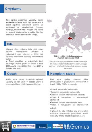O výzkumu


Tato zpráva prezentuje výsledky studie
e-commerce 2010, která byla provedena v
České republice společností Gemius ve
spolupráci se společnostmi Centrum
Holdings, Internet Info a Ringier. Tato studie
je součástí výzkumného projektu, kterého
se účastní několik zemí střední Evropy.



 Cíle
Hlavním cílem výzkumu bylo zjistit vztah
českých      internetových    uživatelů    k
nakupování přes internet a toho, jak
využívají internetové obchody a internetové            Státy, ve kterých byla provedena
                                                           studie E-commerce 2010
aukce.
V České republice se uskutečnily čtyři           Státy, v nichž byla provedena studie E-commerce
související studie: první se konala v roce        2010 jsou označeny šedou barvou a stát, který je
2007, druhá v roce 2008, třetí v roce 2009 a     zahrnut v této konkrétní studii, je označen barvou
čtvrtá v roce 2010.                                                   červenou.


 Obsah                                            Kompletní studie
Krátká verze zprávy prezentuje vybrané            Plná    verze    zprávy   obsahuje údaje
výsledky za rok 2010 v podobě grafů a             shromážděné v průzkumech provedených v
prezentuje hlavní zjištění v popisné formě.       letech 2009 a 2010 a prezentuje:

                                                  • Vztah k nakupování na internetu
                                                  • Frekvenci nakupování na internetu
                                                  • Žebříček českých internetových obchodů
                                                  • Vztah k nakupování v internetových
                                                  obchodech
                                                  • Žebříček českých internetových aukcí
                                                  • Vztah k nakupování na internetových
                                                  aukcích
                                                  V případech, kdy výsledky byly srovnatelné,
                                                  statistické významnosti jednotlivých rozdílů
                                                  mezi roky 2009 a 2010 byly zaznamenány.
 