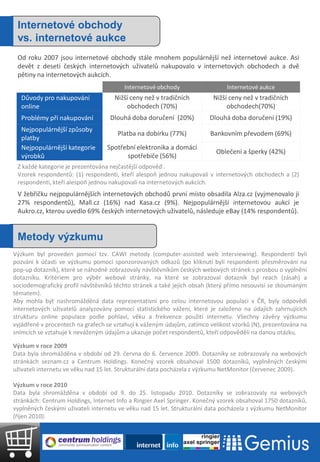 Internetové obchody
 vs. internetové aukce
 Od roku 2007 jsou internetové obchody stále mnohem populárnější než internetové aukce. Asi
 devět z deseti českých internetových uživatelů nakupovalo v internetových obchodech a dvě
 pětiny na internetových aukcích.
                                        Internetové obchody                   Internetové aukce
  Důvody pro nakupování              Nižší ceny než v tradičních         Nižší ceny než v tradičních
  online                                 obchodech (70%)                      obchodech(70%)
  Problémy při nakupování          Dlouhá doba doručení (20%)           Dlouhá doba doručení (19%)
  Nejpopulárnější způsoby
                                      Platba na dobírku (77%)           Bankovním převodem (69%)
  platby
  Nejpopulárnější kategorie       Spotřební elektronika a domácí
                                                                          Oblečení a šperky (42%)
  výrobků                               spotřebiče (56%)
 Z každé kategorie je prezentována nejčastější odpověď .
 Vzorek respondentů: (1) respondenti, kteří alespoň jednou nakupovali v internetových obchodech a (2)
 respondenti, kteří alespoň jednou nakupovali na internetových aukcích.
 V žebříčku nejpopulárnějších internetových obchodů první místo obsadila Alza.cz (vyjmenovalo ji
 27% respondentů), Mall.cz (16%) nad Kasa.cz (9%). Nejpopulárnější internetovou aukcí je
 Aukro.cz, kterou uvedlo 69% českých internetových uživatelů, následuje eBay (14% respondentů).


 Metody výzkumu
Výzkum byl proveden pomocí tzv. CAWI metody (computer-assisted web interviewing). Respondenti byli
pozváni k účasti ve výzkumu pomocí sponzorovaných odkazů (po kliknutí byli respondenti přesměrováni na
pop-up dotazník), které se náhodně zobrazovaly návštěvníkům českých webových stránek s prosbou o vyplnění
dotazníku. Kritériem pro výběr webové stránky, na které se zobrazoval dotazník byl reach (zásah) a
sociodemografický profil návštěvníků těchto stránek a také jejich obsah (který přímo nesouvisí se zkoumaným
tématem).
Aby mohla být nashromážděná data reprezentativní pro celou internetovou populaci v ČR, byly odpovědi
internetových uživatelů analyzovány pomocí statistického vážení, které je založeno na údajích zahrnujících
strukturu online populace podle pohlaví, věku a frekvence použití internetu. Všechny závěry výzkumu
vyjádřené v procentech na grafech se vztahují k váženým údajům, zatímco velikost vzorků (N), prezentována na
snímcích se vztahuje k neváženým údajům a ukazuje počet respondentů, kteří odpověděli na danou otázku.

Výzkum v roce 2009
Data byla shromážděna v období od 29. června do 6. července 2009. Dotazníky se zobrazovaly na webových
stránkách seznam.cz a Centrum Holdings. Konečný vzorek obsahoval 1500 dotazníků, vyplněných českými
uživateli internetu ve věku nad 15 let. Strukturální data pocházela z výzkumu NetMonitor (červenec 2009).

Výzkum v roce 2010
Data byla shromážděna v období od 9. do 25. listopadu 2010. Dotazníky se zobrazovaly na webových
stránkách: Centrum Holdings, Internet Info a Ringier Axel Springer. Konečný vzorek obsahoval 1750 dotazníků,
vyplněných českými uživateli internetu ve věku nad 15 let. Strukturální data pocházela z výzkumu NetMonitor
(říjen 2010).
 